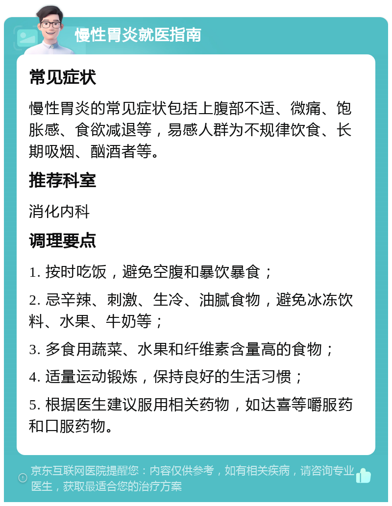 慢性胃炎就医指南 常见症状 慢性胃炎的常见症状包括上腹部不适、微痛、饱胀感、食欲减退等，易感人群为不规律饮食、长期吸烟、酗酒者等。 推荐科室 消化内科 调理要点 1. 按时吃饭，避免空腹和暴饮暴食； 2. 忌辛辣、刺激、生冷、油腻食物，避免冰冻饮料、水果、牛奶等； 3. 多食用蔬菜、水果和纤维素含量高的食物； 4. 适量运动锻炼，保持良好的生活习惯； 5. 根据医生建议服用相关药物，如达喜等嚼服药和口服药物。