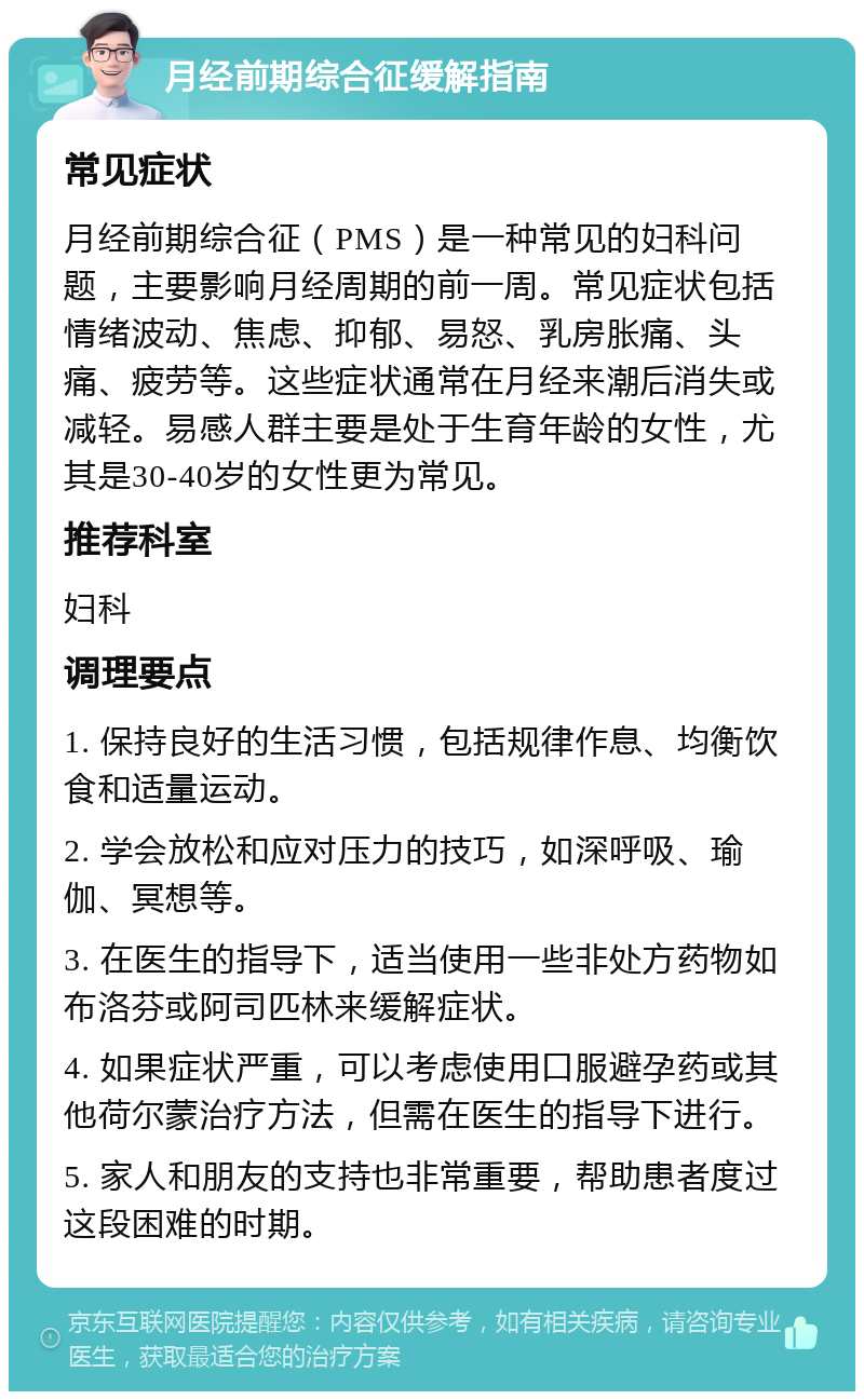 月经前期综合征缓解指南 常见症状 月经前期综合征（PMS）是一种常见的妇科问题，主要影响月经周期的前一周。常见症状包括情绪波动、焦虑、抑郁、易怒、乳房胀痛、头痛、疲劳等。这些症状通常在月经来潮后消失或减轻。易感人群主要是处于生育年龄的女性，尤其是30-40岁的女性更为常见。 推荐科室 妇科 调理要点 1. 保持良好的生活习惯，包括规律作息、均衡饮食和适量运动。 2. 学会放松和应对压力的技巧，如深呼吸、瑜伽、冥想等。 3. 在医生的指导下，适当使用一些非处方药物如布洛芬或阿司匹林来缓解症状。 4. 如果症状严重，可以考虑使用口服避孕药或其他荷尔蒙治疗方法，但需在医生的指导下进行。 5. 家人和朋友的支持也非常重要，帮助患者度过这段困难的时期。