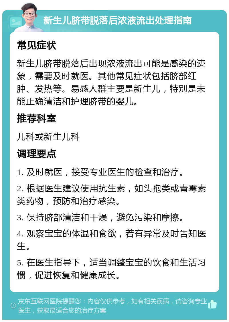 新生儿脐带脱落后浓液流出处理指南 常见症状 新生儿脐带脱落后出现浓液流出可能是感染的迹象，需要及时就医。其他常见症状包括脐部红肿、发热等。易感人群主要是新生儿，特别是未能正确清洁和护理脐带的婴儿。 推荐科室 儿科或新生儿科 调理要点 1. 及时就医，接受专业医生的检查和治疗。 2. 根据医生建议使用抗生素，如头孢类或青霉素类药物，预防和治疗感染。 3. 保持脐部清洁和干燥，避免污染和摩擦。 4. 观察宝宝的体温和食欲，若有异常及时告知医生。 5. 在医生指导下，适当调整宝宝的饮食和生活习惯，促进恢复和健康成长。