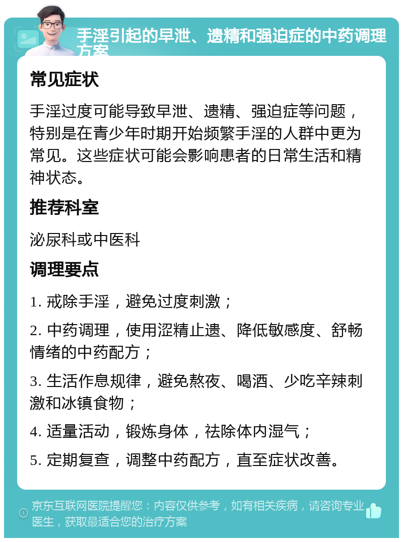 手淫引起的早泄、遗精和强迫症的中药调理方案 常见症状 手淫过度可能导致早泄、遗精、强迫症等问题，特别是在青少年时期开始频繁手淫的人群中更为常见。这些症状可能会影响患者的日常生活和精神状态。 推荐科室 泌尿科或中医科 调理要点 1. 戒除手淫，避免过度刺激； 2. 中药调理，使用涩精止遗、降低敏感度、舒畅情绪的中药配方； 3. 生活作息规律，避免熬夜、喝酒、少吃辛辣刺激和冰镇食物； 4. 适量活动，锻炼身体，祛除体内湿气； 5. 定期复查，调整中药配方，直至症状改善。