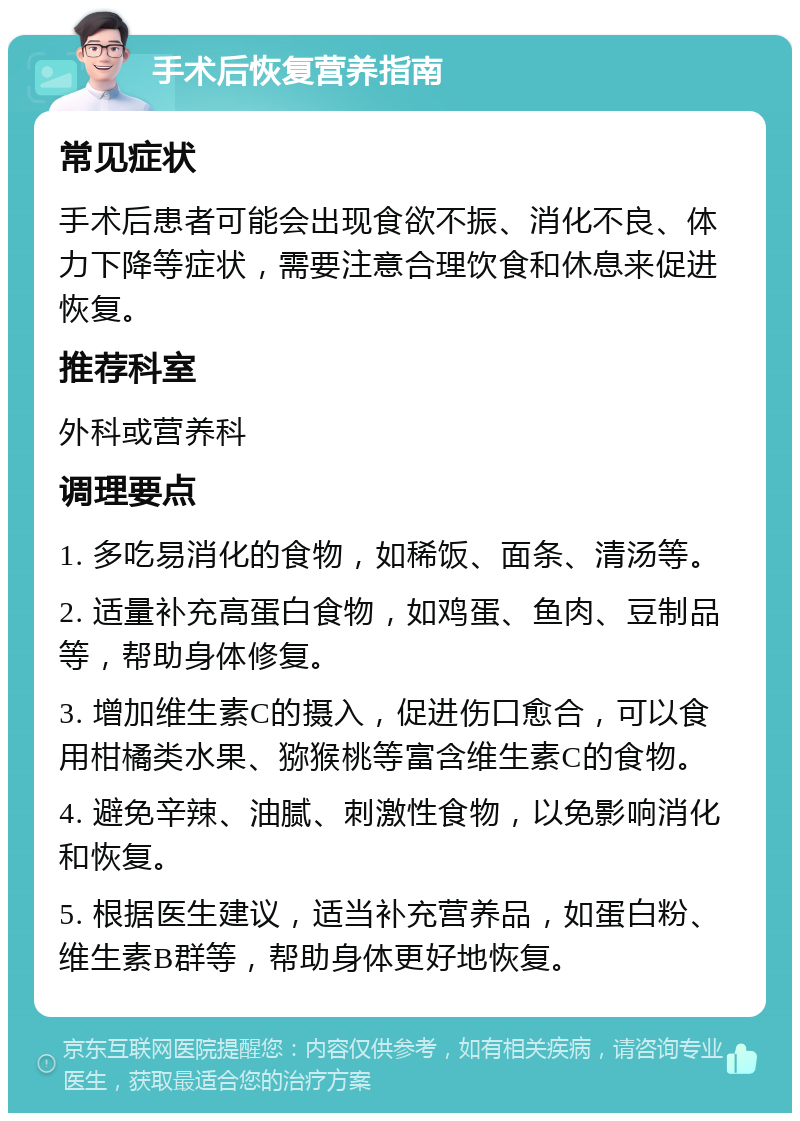 手术后恢复营养指南 常见症状 手术后患者可能会出现食欲不振、消化不良、体力下降等症状，需要注意合理饮食和休息来促进恢复。 推荐科室 外科或营养科 调理要点 1. 多吃易消化的食物，如稀饭、面条、清汤等。 2. 适量补充高蛋白食物，如鸡蛋、鱼肉、豆制品等，帮助身体修复。 3. 增加维生素C的摄入，促进伤口愈合，可以食用柑橘类水果、猕猴桃等富含维生素C的食物。 4. 避免辛辣、油腻、刺激性食物，以免影响消化和恢复。 5. 根据医生建议，适当补充营养品，如蛋白粉、维生素B群等，帮助身体更好地恢复。