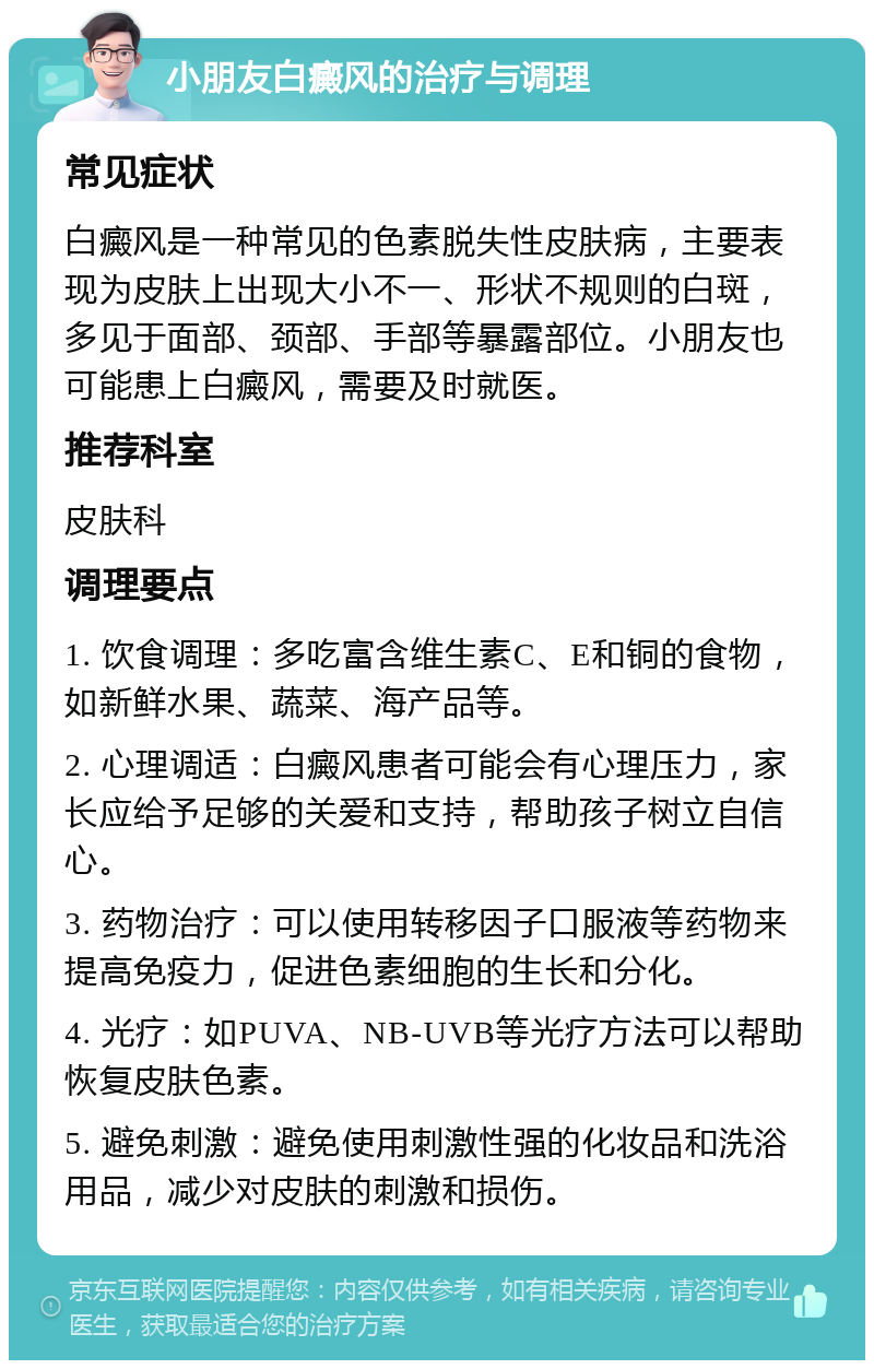 小朋友白癜风的治疗与调理 常见症状 白癜风是一种常见的色素脱失性皮肤病，主要表现为皮肤上出现大小不一、形状不规则的白斑，多见于面部、颈部、手部等暴露部位。小朋友也可能患上白癜风，需要及时就医。 推荐科室 皮肤科 调理要点 1. 饮食调理：多吃富含维生素C、E和铜的食物，如新鲜水果、蔬菜、海产品等。 2. 心理调适：白癜风患者可能会有心理压力，家长应给予足够的关爱和支持，帮助孩子树立自信心。 3. 药物治疗：可以使用转移因子口服液等药物来提高免疫力，促进色素细胞的生长和分化。 4. 光疗：如PUVA、NB-UVB等光疗方法可以帮助恢复皮肤色素。 5. 避免刺激：避免使用刺激性强的化妆品和洗浴用品，减少对皮肤的刺激和损伤。