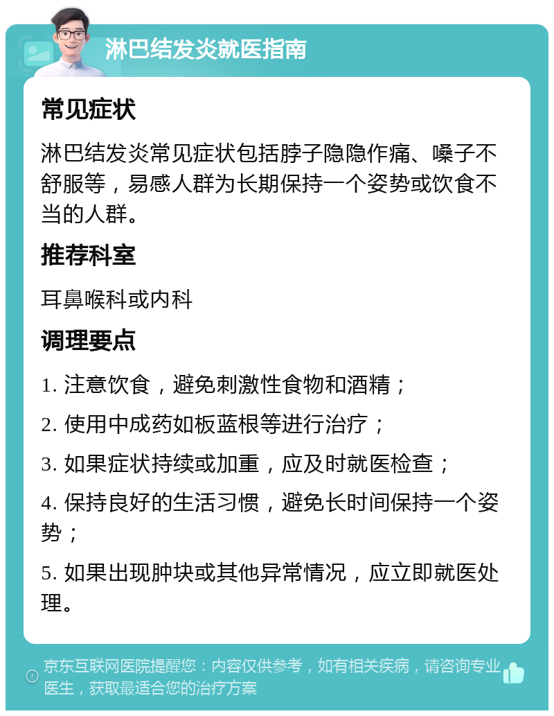 淋巴结发炎就医指南 常见症状 淋巴结发炎常见症状包括脖子隐隐作痛、嗓子不舒服等，易感人群为长期保持一个姿势或饮食不当的人群。 推荐科室 耳鼻喉科或内科 调理要点 1. 注意饮食，避免刺激性食物和酒精； 2. 使用中成药如板蓝根等进行治疗； 3. 如果症状持续或加重，应及时就医检查； 4. 保持良好的生活习惯，避免长时间保持一个姿势； 5. 如果出现肿块或其他异常情况，应立即就医处理。