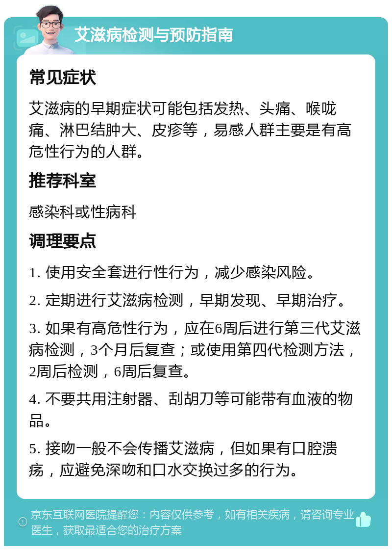 艾滋病检测与预防指南 常见症状 艾滋病的早期症状可能包括发热、头痛、喉咙痛、淋巴结肿大、皮疹等，易感人群主要是有高危性行为的人群。 推荐科室 感染科或性病科 调理要点 1. 使用安全套进行性行为，减少感染风险。 2. 定期进行艾滋病检测，早期发现、早期治疗。 3. 如果有高危性行为，应在6周后进行第三代艾滋病检测，3个月后复查；或使用第四代检测方法，2周后检测，6周后复查。 4. 不要共用注射器、刮胡刀等可能带有血液的物品。 5. 接吻一般不会传播艾滋病，但如果有口腔溃疡，应避免深吻和口水交换过多的行为。