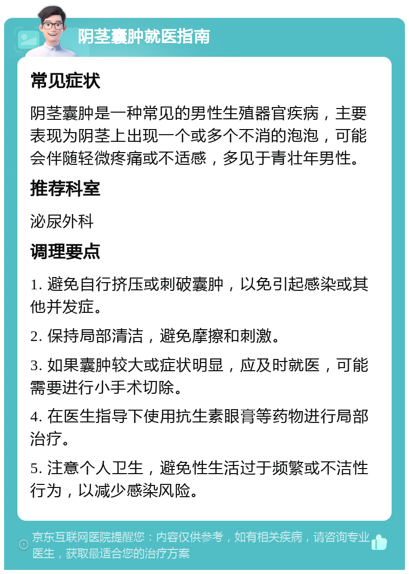 阴茎囊肿就医指南 常见症状 阴茎囊肿是一种常见的男性生殖器官疾病，主要表现为阴茎上出现一个或多个不消的泡泡，可能会伴随轻微疼痛或不适感，多见于青壮年男性。 推荐科室 泌尿外科 调理要点 1. 避免自行挤压或刺破囊肿，以免引起感染或其他并发症。 2. 保持局部清洁，避免摩擦和刺激。 3. 如果囊肿较大或症状明显，应及时就医，可能需要进行小手术切除。 4. 在医生指导下使用抗生素眼膏等药物进行局部治疗。 5. 注意个人卫生，避免性生活过于频繁或不洁性行为，以减少感染风险。