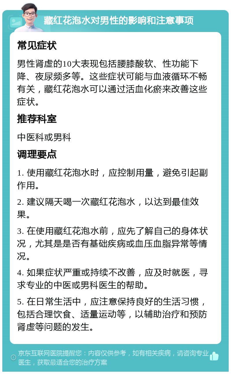 藏红花泡水对男性的影响和注意事项 常见症状 男性肾虚的10大表现包括腰膝酸软、性功能下降、夜尿频多等。这些症状可能与血液循环不畅有关，藏红花泡水可以通过活血化瘀来改善这些症状。 推荐科室 中医科或男科 调理要点 1. 使用藏红花泡水时，应控制用量，避免引起副作用。 2. 建议隔天喝一次藏红花泡水，以达到最佳效果。 3. 在使用藏红花泡水前，应先了解自己的身体状况，尤其是是否有基础疾病或血压血脂异常等情况。 4. 如果症状严重或持续不改善，应及时就医，寻求专业的中医或男科医生的帮助。 5. 在日常生活中，应注意保持良好的生活习惯，包括合理饮食、适量运动等，以辅助治疗和预防肾虚等问题的发生。