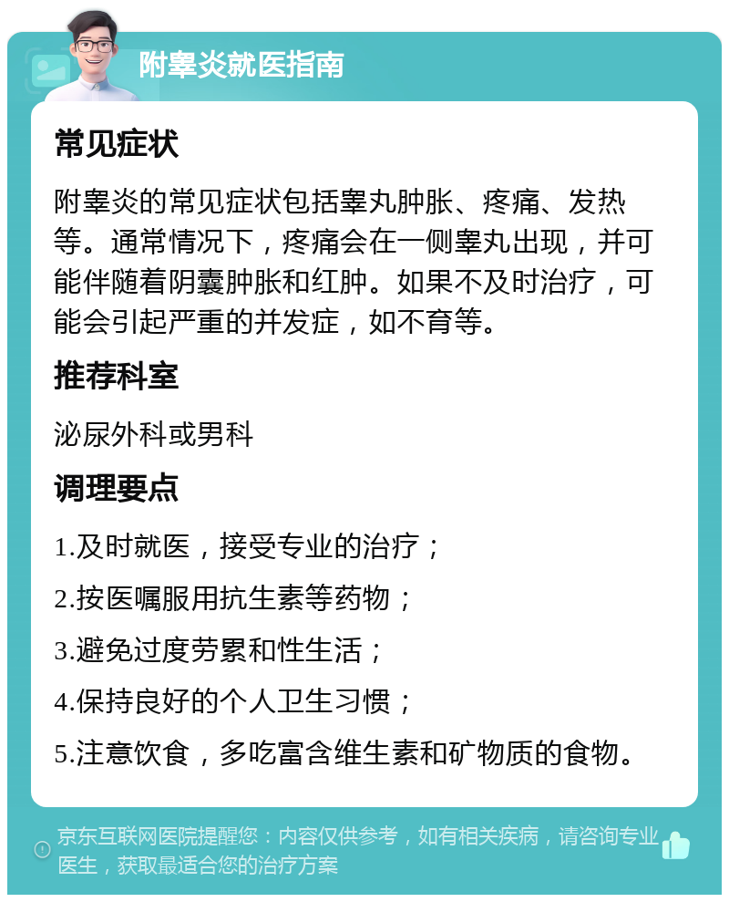 附睾炎就医指南 常见症状 附睾炎的常见症状包括睾丸肿胀、疼痛、发热等。通常情况下，疼痛会在一侧睾丸出现，并可能伴随着阴囊肿胀和红肿。如果不及时治疗，可能会引起严重的并发症，如不育等。 推荐科室 泌尿外科或男科 调理要点 1.及时就医，接受专业的治疗； 2.按医嘱服用抗生素等药物； 3.避免过度劳累和性生活； 4.保持良好的个人卫生习惯； 5.注意饮食，多吃富含维生素和矿物质的食物。