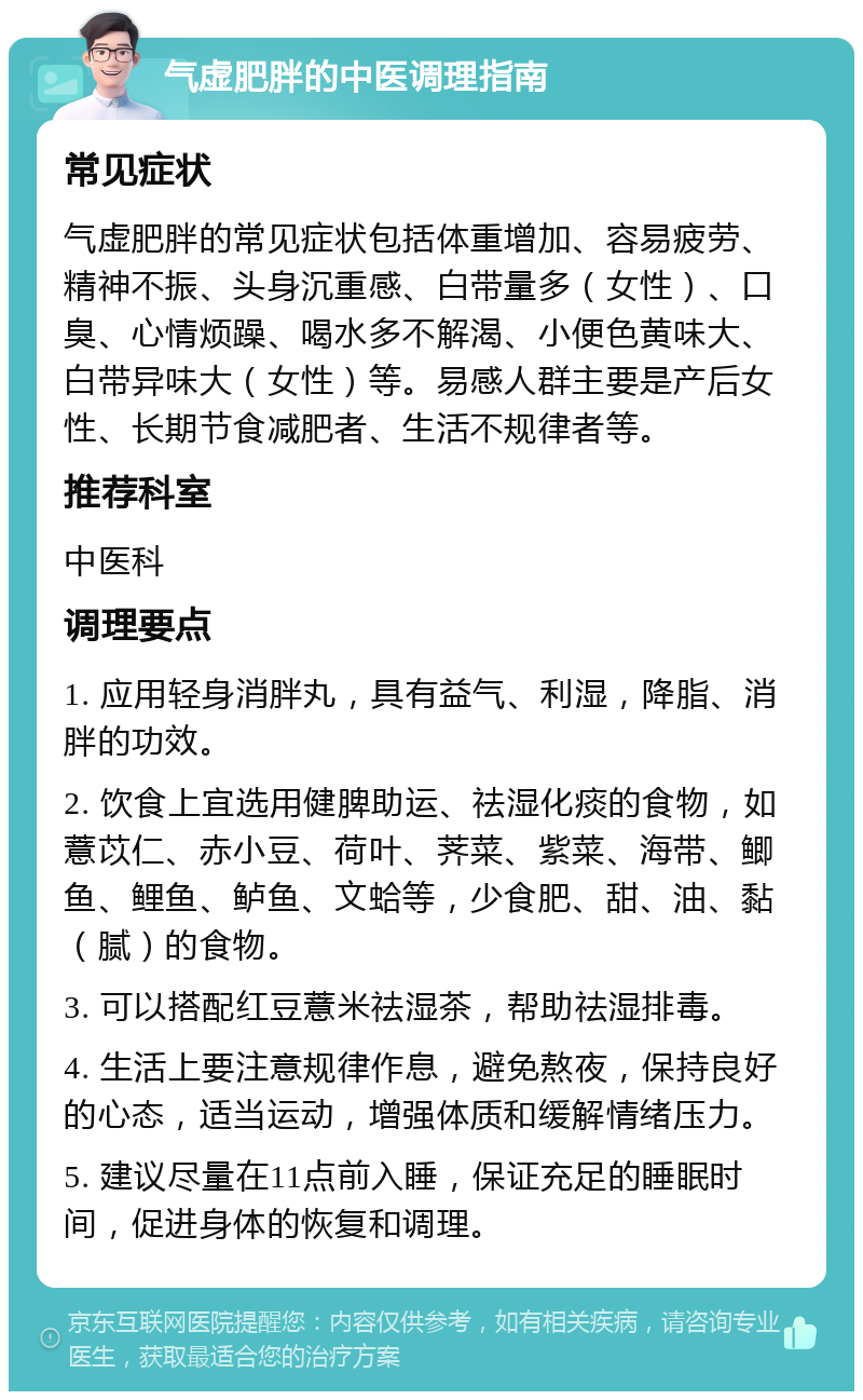 气虚肥胖的中医调理指南 常见症状 气虚肥胖的常见症状包括体重增加、容易疲劳、精神不振、头身沉重感、白带量多（女性）、口臭、心情烦躁、喝水多不解渴、小便色黄味大、白带异味大（女性）等。易感人群主要是产后女性、长期节食减肥者、生活不规律者等。 推荐科室 中医科 调理要点 1. 应用轻身消胖丸，具有益气、利湿，降脂、消胖的功效。 2. 饮食上宜选用健脾助运、祛湿化痰的食物，如薏苡仁、赤小豆、荷叶、荠菜、紫菜、海带、鲫鱼、鲤鱼、鲈鱼、文蛤等，少食肥、甜、油、黏（腻）的食物。 3. 可以搭配红豆薏米祛湿茶，帮助祛湿排毒。 4. 生活上要注意规律作息，避免熬夜，保持良好的心态，适当运动，增强体质和缓解情绪压力。 5. 建议尽量在11点前入睡，保证充足的睡眠时间，促进身体的恢复和调理。