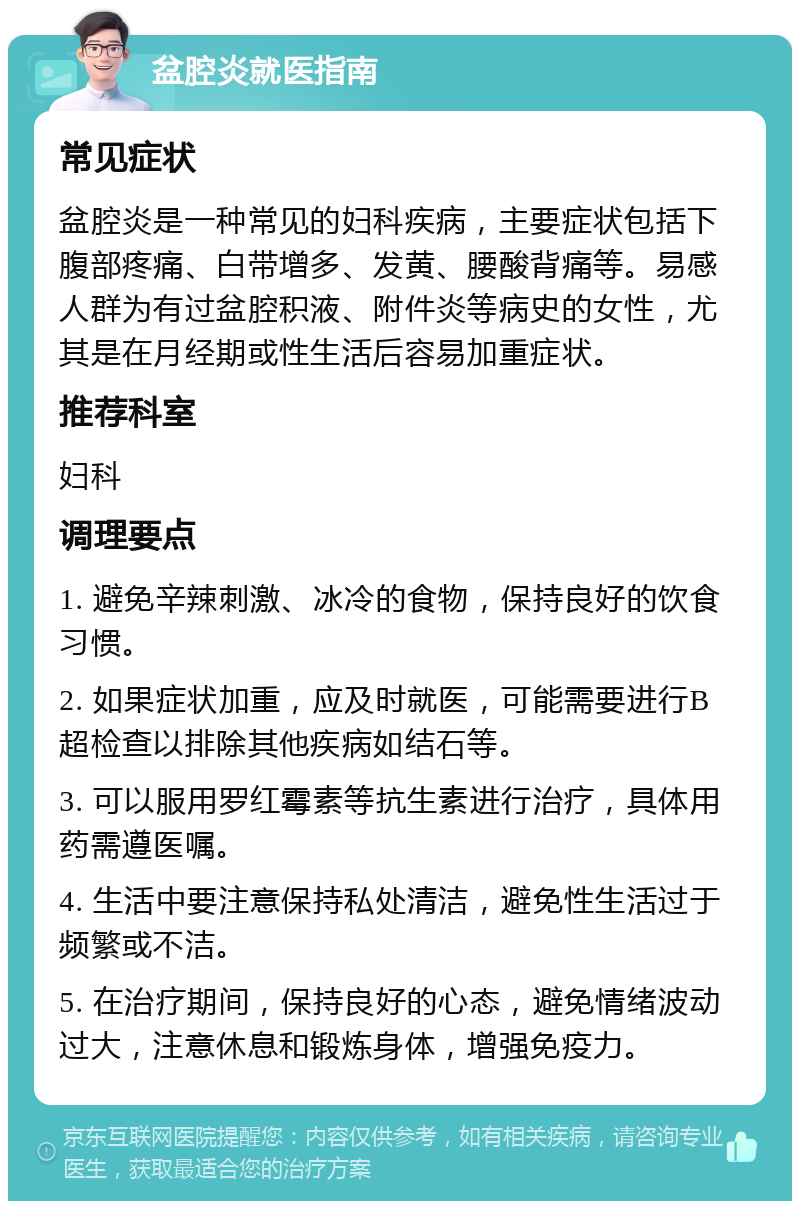 盆腔炎就医指南 常见症状 盆腔炎是一种常见的妇科疾病，主要症状包括下腹部疼痛、白带增多、发黄、腰酸背痛等。易感人群为有过盆腔积液、附件炎等病史的女性，尤其是在月经期或性生活后容易加重症状。 推荐科室 妇科 调理要点 1. 避免辛辣刺激、冰冷的食物，保持良好的饮食习惯。 2. 如果症状加重，应及时就医，可能需要进行B超检查以排除其他疾病如结石等。 3. 可以服用罗红霉素等抗生素进行治疗，具体用药需遵医嘱。 4. 生活中要注意保持私处清洁，避免性生活过于频繁或不洁。 5. 在治疗期间，保持良好的心态，避免情绪波动过大，注意休息和锻炼身体，增强免疫力。