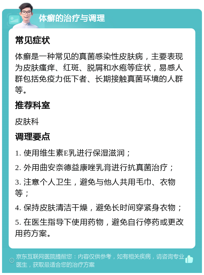 体癣的治疗与调理 常见症状 体癣是一种常见的真菌感染性皮肤病，主要表现为皮肤瘙痒、红斑、脱屑和水疱等症状，易感人群包括免疫力低下者、长期接触真菌环境的人群等。 推荐科室 皮肤科 调理要点 1. 使用维生素E乳进行保湿滋润； 2. 外用曲安奈德益康唑乳膏进行抗真菌治疗； 3. 注意个人卫生，避免与他人共用毛巾、衣物等； 4. 保持皮肤清洁干燥，避免长时间穿紧身衣物； 5. 在医生指导下使用药物，避免自行停药或更改用药方案。