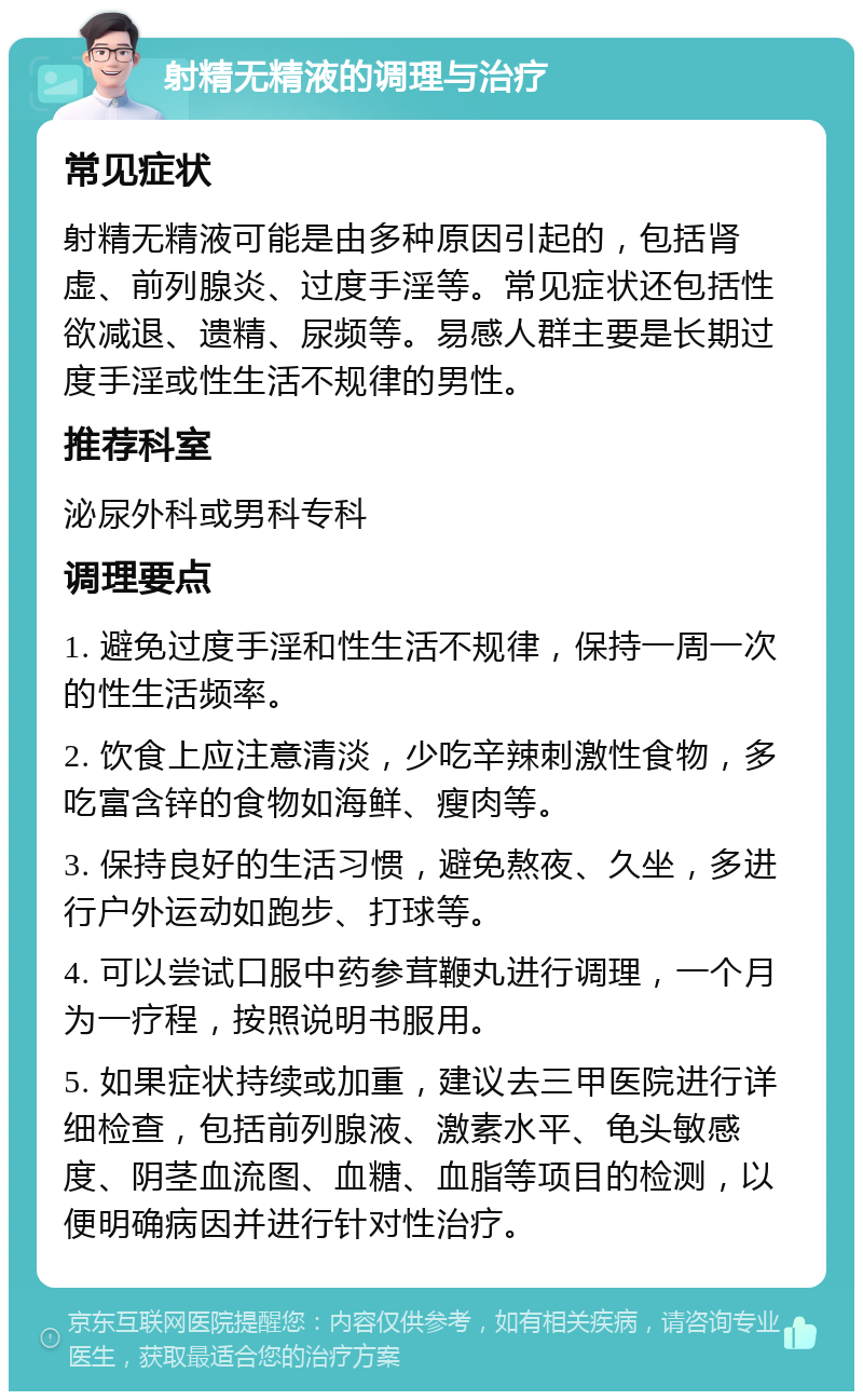 射精无精液的调理与治疗 常见症状 射精无精液可能是由多种原因引起的，包括肾虚、前列腺炎、过度手淫等。常见症状还包括性欲减退、遗精、尿频等。易感人群主要是长期过度手淫或性生活不规律的男性。 推荐科室 泌尿外科或男科专科 调理要点 1. 避免过度手淫和性生活不规律，保持一周一次的性生活频率。 2. 饮食上应注意清淡，少吃辛辣刺激性食物，多吃富含锌的食物如海鲜、瘦肉等。 3. 保持良好的生活习惯，避免熬夜、久坐，多进行户外运动如跑步、打球等。 4. 可以尝试口服中药参茸鞭丸进行调理，一个月为一疗程，按照说明书服用。 5. 如果症状持续或加重，建议去三甲医院进行详细检查，包括前列腺液、激素水平、龟头敏感度、阴茎血流图、血糖、血脂等项目的检测，以便明确病因并进行针对性治疗。