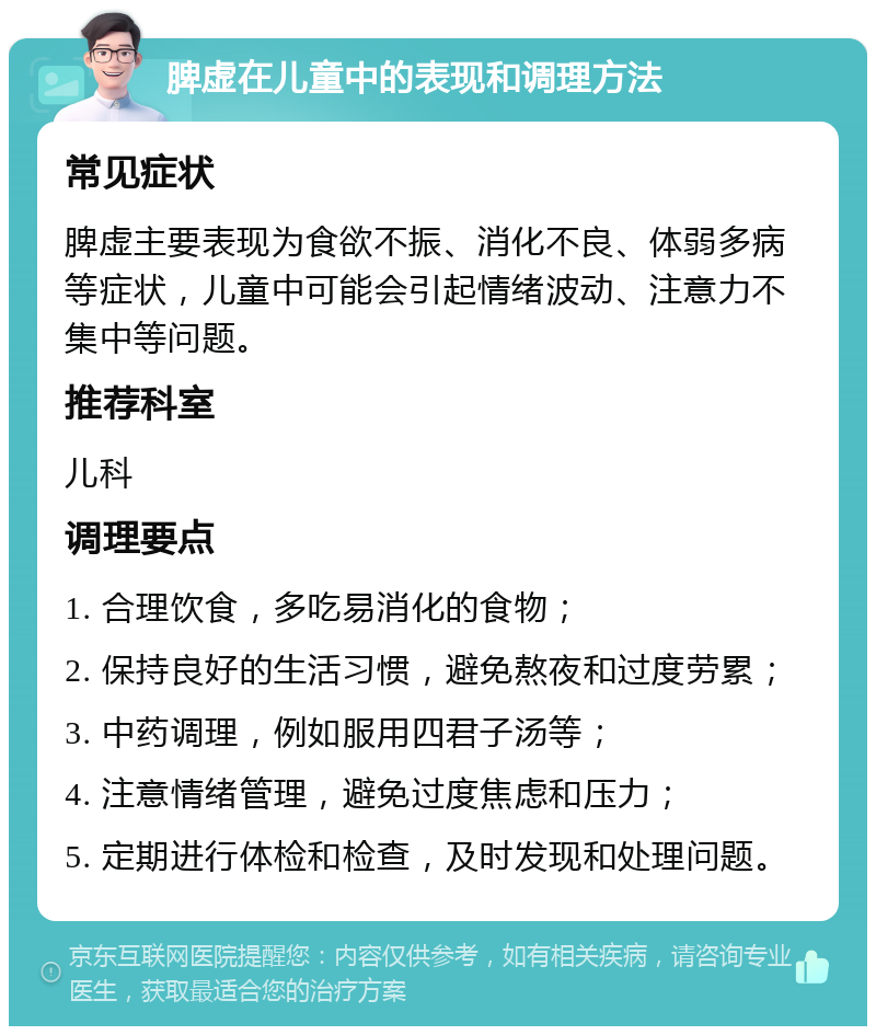 脾虚在儿童中的表现和调理方法 常见症状 脾虚主要表现为食欲不振、消化不良、体弱多病等症状，儿童中可能会引起情绪波动、注意力不集中等问题。 推荐科室 儿科 调理要点 1. 合理饮食，多吃易消化的食物； 2. 保持良好的生活习惯，避免熬夜和过度劳累； 3. 中药调理，例如服用四君子汤等； 4. 注意情绪管理，避免过度焦虑和压力； 5. 定期进行体检和检查，及时发现和处理问题。