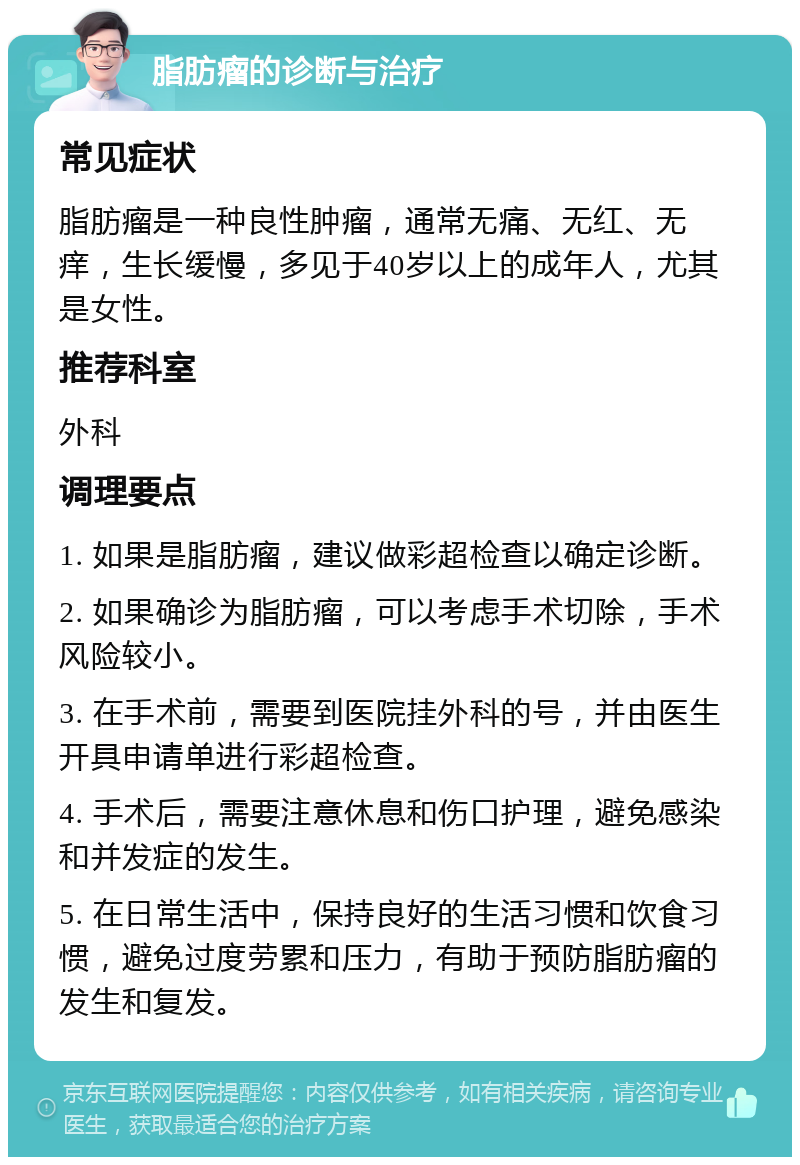 脂肪瘤的诊断与治疗 常见症状 脂肪瘤是一种良性肿瘤，通常无痛、无红、无痒，生长缓慢，多见于40岁以上的成年人，尤其是女性。 推荐科室 外科 调理要点 1. 如果是脂肪瘤，建议做彩超检查以确定诊断。 2. 如果确诊为脂肪瘤，可以考虑手术切除，手术风险较小。 3. 在手术前，需要到医院挂外科的号，并由医生开具申请单进行彩超检查。 4. 手术后，需要注意休息和伤口护理，避免感染和并发症的发生。 5. 在日常生活中，保持良好的生活习惯和饮食习惯，避免过度劳累和压力，有助于预防脂肪瘤的发生和复发。