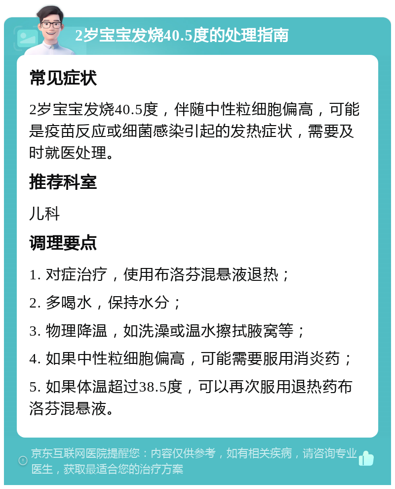 2岁宝宝发烧40.5度的处理指南 常见症状 2岁宝宝发烧40.5度，伴随中性粒细胞偏高，可能是疫苗反应或细菌感染引起的发热症状，需要及时就医处理。 推荐科室 儿科 调理要点 1. 对症治疗，使用布洛芬混悬液退热； 2. 多喝水，保持水分； 3. 物理降温，如洗澡或温水擦拭腋窝等； 4. 如果中性粒细胞偏高，可能需要服用消炎药； 5. 如果体温超过38.5度，可以再次服用退热药布洛芬混悬液。