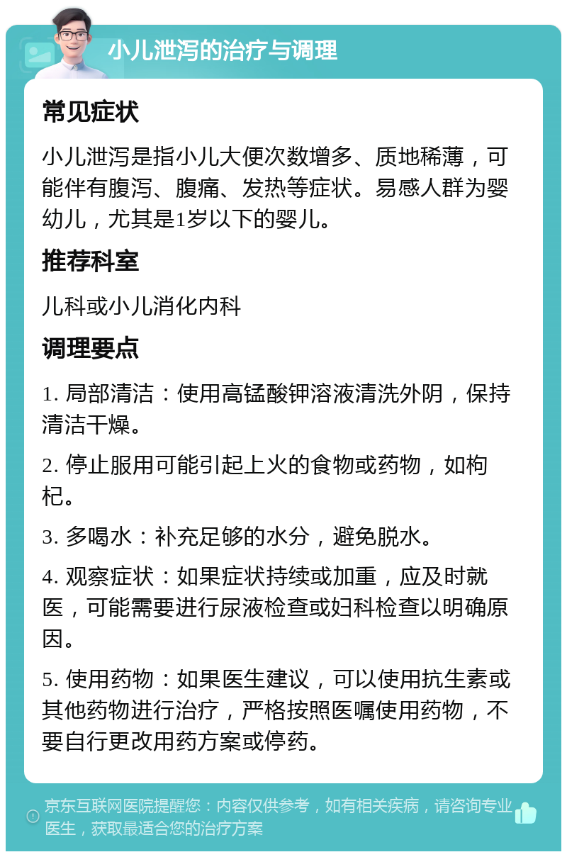 小儿泄泻的治疗与调理 常见症状 小儿泄泻是指小儿大便次数增多、质地稀薄，可能伴有腹泻、腹痛、发热等症状。易感人群为婴幼儿，尤其是1岁以下的婴儿。 推荐科室 儿科或小儿消化内科 调理要点 1. 局部清洁：使用高锰酸钾溶液清洗外阴，保持清洁干燥。 2. 停止服用可能引起上火的食物或药物，如枸杞。 3. 多喝水：补充足够的水分，避免脱水。 4. 观察症状：如果症状持续或加重，应及时就医，可能需要进行尿液检查或妇科检查以明确原因。 5. 使用药物：如果医生建议，可以使用抗生素或其他药物进行治疗，严格按照医嘱使用药物，不要自行更改用药方案或停药。