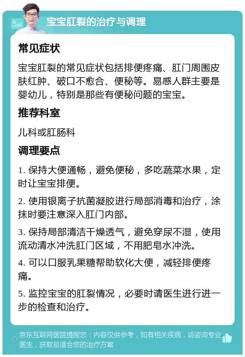 宝宝肛裂的治疗与调理 常见症状 宝宝肛裂的常见症状包括排便疼痛、肛门周围皮肤红肿、破口不愈合、便秘等。易感人群主要是婴幼儿，特别是那些有便秘问题的宝宝。 推荐科室 儿科或肛肠科 调理要点 1. 保持大便通畅，避免便秘，多吃蔬菜水果，定时让宝宝排便。 2. 使用银离子抗菌凝胶进行局部消毒和治疗，涂抹时要注意深入肛门内部。 3. 保持局部清洁干燥透气，避免穿尿不湿，使用流动清水冲洗肛门区域，不用肥皂水冲洗。 4. 可以口服乳果糖帮助软化大便，减轻排便疼痛。 5. 监控宝宝的肛裂情况，必要时请医生进行进一步的检查和治疗。