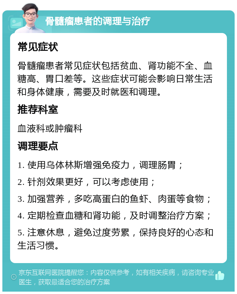 骨髓瘤患者的调理与治疗 常见症状 骨髓瘤患者常见症状包括贫血、肾功能不全、血糖高、胃口差等。这些症状可能会影响日常生活和身体健康，需要及时就医和调理。 推荐科室 血液科或肿瘤科 调理要点 1. 使用乌体林斯增强免疫力，调理肠胃； 2. 针剂效果更好，可以考虑使用； 3. 加强营养，多吃高蛋白的鱼虾、肉蛋等食物； 4. 定期检查血糖和肾功能，及时调整治疗方案； 5. 注意休息，避免过度劳累，保持良好的心态和生活习惯。