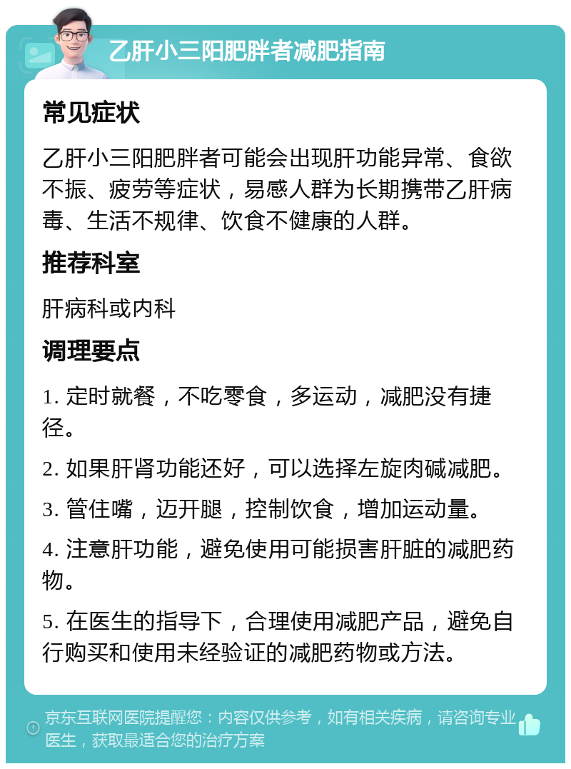 乙肝小三阳肥胖者减肥指南 常见症状 乙肝小三阳肥胖者可能会出现肝功能异常、食欲不振、疲劳等症状，易感人群为长期携带乙肝病毒、生活不规律、饮食不健康的人群。 推荐科室 肝病科或内科 调理要点 1. 定时就餐，不吃零食，多运动，减肥没有捷径。 2. 如果肝肾功能还好，可以选择左旋肉碱减肥。 3. 管住嘴，迈开腿，控制饮食，增加运动量。 4. 注意肝功能，避免使用可能损害肝脏的减肥药物。 5. 在医生的指导下，合理使用减肥产品，避免自行购买和使用未经验证的减肥药物或方法。