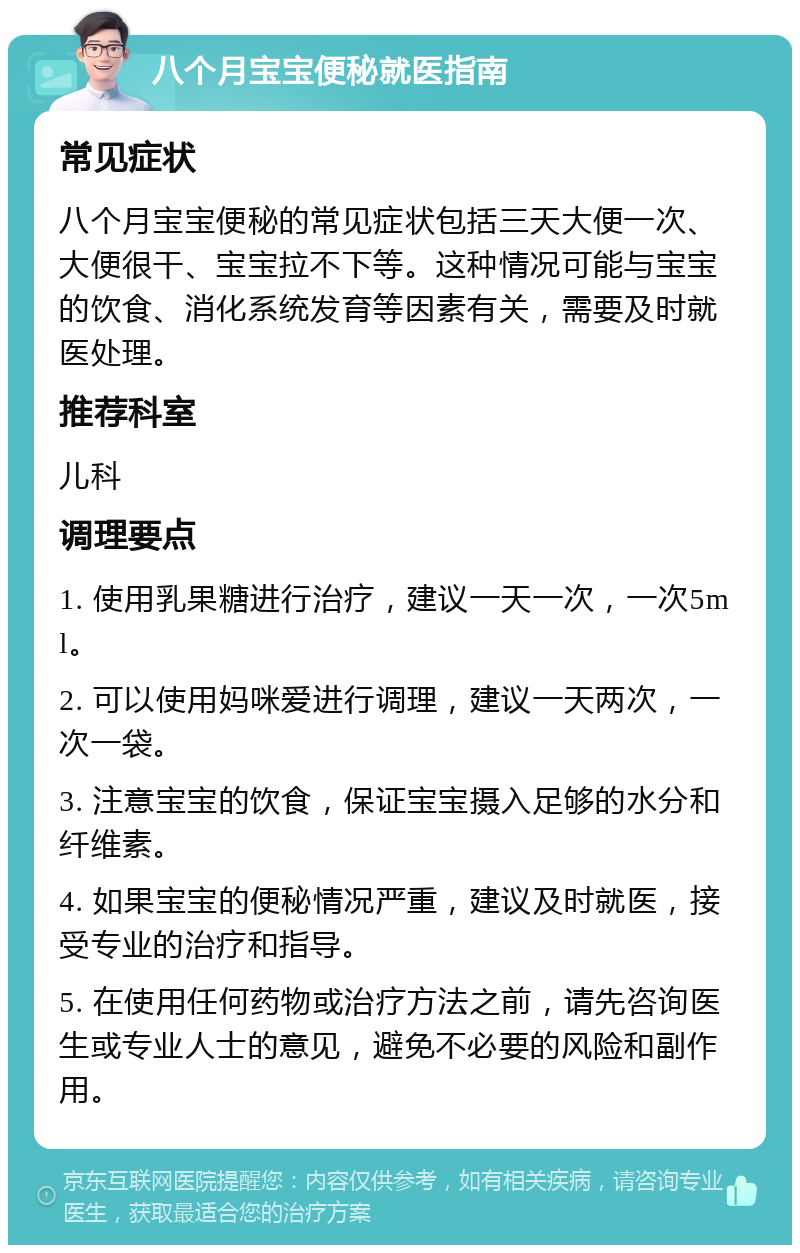 八个月宝宝便秘就医指南 常见症状 八个月宝宝便秘的常见症状包括三天大便一次、大便很干、宝宝拉不下等。这种情况可能与宝宝的饮食、消化系统发育等因素有关，需要及时就医处理。 推荐科室 儿科 调理要点 1. 使用乳果糖进行治疗，建议一天一次，一次5ml。 2. 可以使用妈咪爱进行调理，建议一天两次，一次一袋。 3. 注意宝宝的饮食，保证宝宝摄入足够的水分和纤维素。 4. 如果宝宝的便秘情况严重，建议及时就医，接受专业的治疗和指导。 5. 在使用任何药物或治疗方法之前，请先咨询医生或专业人士的意见，避免不必要的风险和副作用。