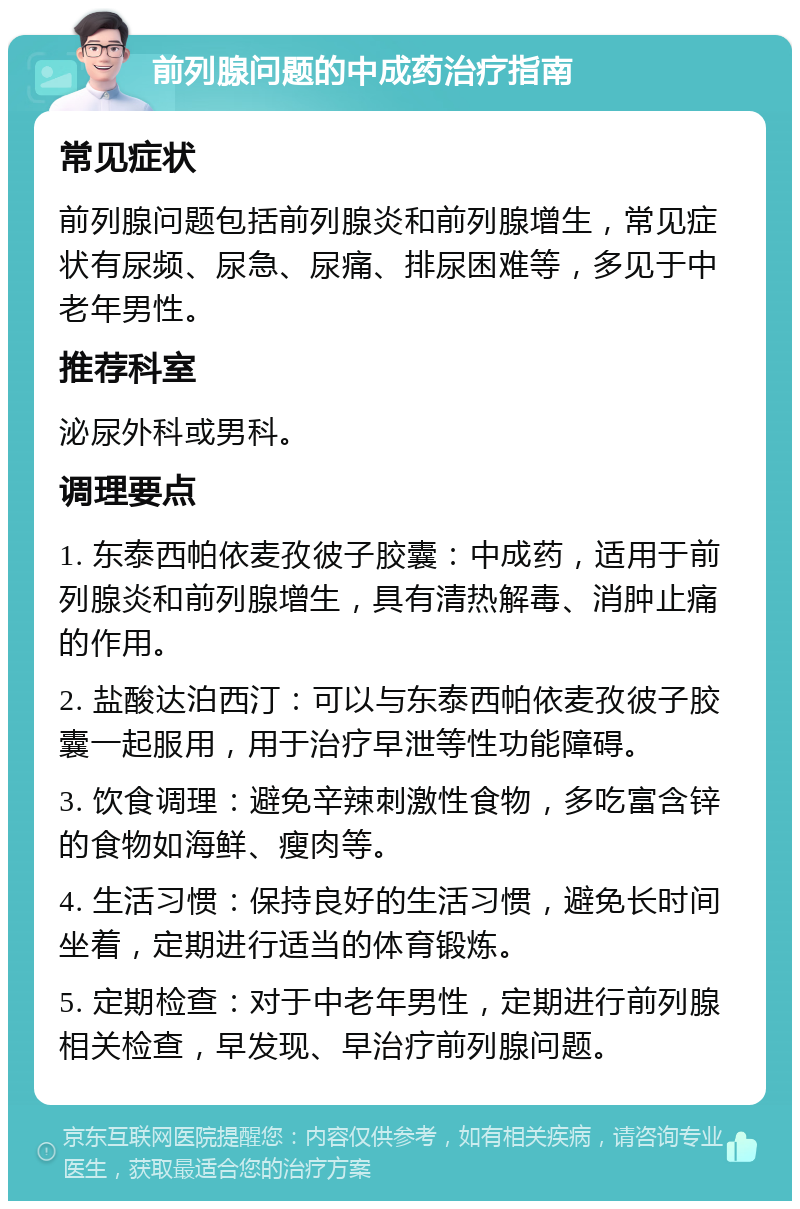 前列腺问题的中成药治疗指南 常见症状 前列腺问题包括前列腺炎和前列腺增生，常见症状有尿频、尿急、尿痛、排尿困难等，多见于中老年男性。 推荐科室 泌尿外科或男科。 调理要点 1. 东泰西帕依麦孜彼子胶囊：中成药，适用于前列腺炎和前列腺增生，具有清热解毒、消肿止痛的作用。 2. 盐酸达泊西汀：可以与东泰西帕依麦孜彼子胶囊一起服用，用于治疗早泄等性功能障碍。 3. 饮食调理：避免辛辣刺激性食物，多吃富含锌的食物如海鲜、瘦肉等。 4. 生活习惯：保持良好的生活习惯，避免长时间坐着，定期进行适当的体育锻炼。 5. 定期检查：对于中老年男性，定期进行前列腺相关检查，早发现、早治疗前列腺问题。