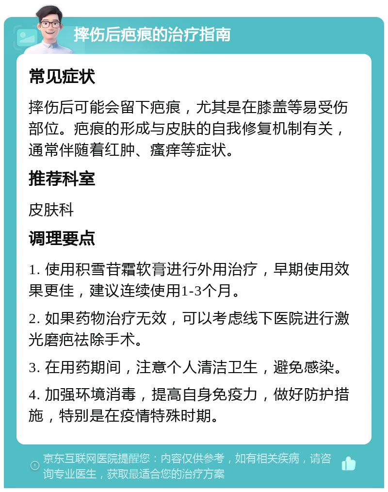 摔伤后疤痕的治疗指南 常见症状 摔伤后可能会留下疤痕，尤其是在膝盖等易受伤部位。疤痕的形成与皮肤的自我修复机制有关，通常伴随着红肿、瘙痒等症状。 推荐科室 皮肤科 调理要点 1. 使用积雪苷霜软膏进行外用治疗，早期使用效果更佳，建议连续使用1-3个月。 2. 如果药物治疗无效，可以考虑线下医院进行激光磨疤祛除手术。 3. 在用药期间，注意个人清洁卫生，避免感染。 4. 加强环境消毒，提高自身免疫力，做好防护措施，特别是在疫情特殊时期。