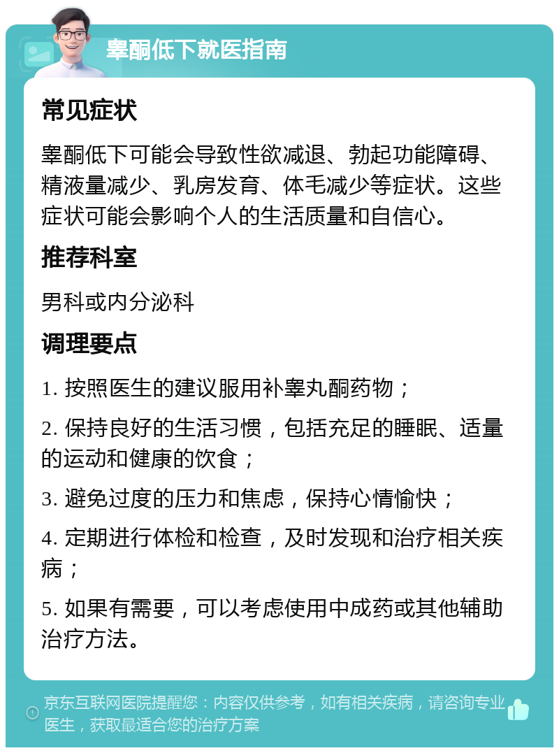 睾酮低下就医指南 常见症状 睾酮低下可能会导致性欲减退、勃起功能障碍、精液量减少、乳房发育、体毛减少等症状。这些症状可能会影响个人的生活质量和自信心。 推荐科室 男科或内分泌科 调理要点 1. 按照医生的建议服用补睾丸酮药物； 2. 保持良好的生活习惯，包括充足的睡眠、适量的运动和健康的饮食； 3. 避免过度的压力和焦虑，保持心情愉快； 4. 定期进行体检和检查，及时发现和治疗相关疾病； 5. 如果有需要，可以考虑使用中成药或其他辅助治疗方法。