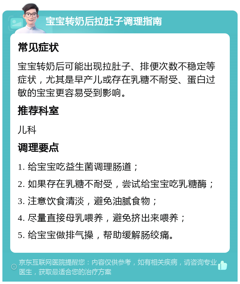 宝宝转奶后拉肚子调理指南 常见症状 宝宝转奶后可能出现拉肚子、排便次数不稳定等症状，尤其是早产儿或存在乳糖不耐受、蛋白过敏的宝宝更容易受到影响。 推荐科室 儿科 调理要点 1. 给宝宝吃益生菌调理肠道； 2. 如果存在乳糖不耐受，尝试给宝宝吃乳糖酶； 3. 注意饮食清淡，避免油腻食物； 4. 尽量直接母乳喂养，避免挤出来喂养； 5. 给宝宝做排气操，帮助缓解肠绞痛。