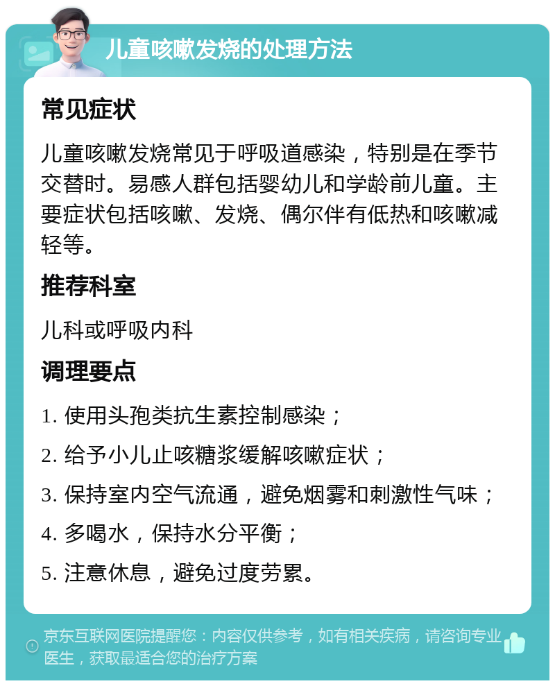 儿童咳嗽发烧的处理方法 常见症状 儿童咳嗽发烧常见于呼吸道感染，特别是在季节交替时。易感人群包括婴幼儿和学龄前儿童。主要症状包括咳嗽、发烧、偶尔伴有低热和咳嗽减轻等。 推荐科室 儿科或呼吸内科 调理要点 1. 使用头孢类抗生素控制感染； 2. 给予小儿止咳糖浆缓解咳嗽症状； 3. 保持室内空气流通，避免烟雾和刺激性气味； 4. 多喝水，保持水分平衡； 5. 注意休息，避免过度劳累。