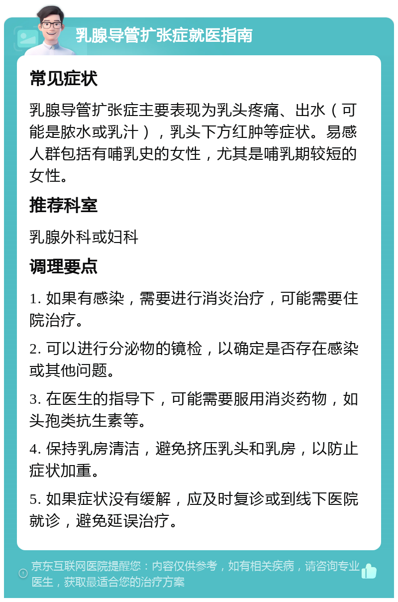 乳腺导管扩张症就医指南 常见症状 乳腺导管扩张症主要表现为乳头疼痛、出水（可能是脓水或乳汁），乳头下方红肿等症状。易感人群包括有哺乳史的女性，尤其是哺乳期较短的女性。 推荐科室 乳腺外科或妇科 调理要点 1. 如果有感染，需要进行消炎治疗，可能需要住院治疗。 2. 可以进行分泌物的镜检，以确定是否存在感染或其他问题。 3. 在医生的指导下，可能需要服用消炎药物，如头孢类抗生素等。 4. 保持乳房清洁，避免挤压乳头和乳房，以防止症状加重。 5. 如果症状没有缓解，应及时复诊或到线下医院就诊，避免延误治疗。