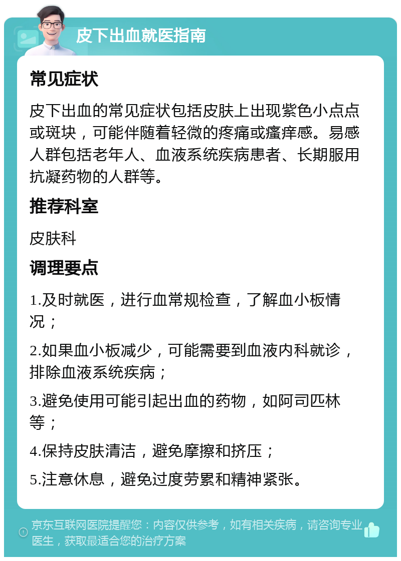 皮下出血就医指南 常见症状 皮下出血的常见症状包括皮肤上出现紫色小点点或斑块，可能伴随着轻微的疼痛或瘙痒感。易感人群包括老年人、血液系统疾病患者、长期服用抗凝药物的人群等。 推荐科室 皮肤科 调理要点 1.及时就医，进行血常规检查，了解血小板情况； 2.如果血小板减少，可能需要到血液内科就诊，排除血液系统疾病； 3.避免使用可能引起出血的药物，如阿司匹林等； 4.保持皮肤清洁，避免摩擦和挤压； 5.注意休息，避免过度劳累和精神紧张。