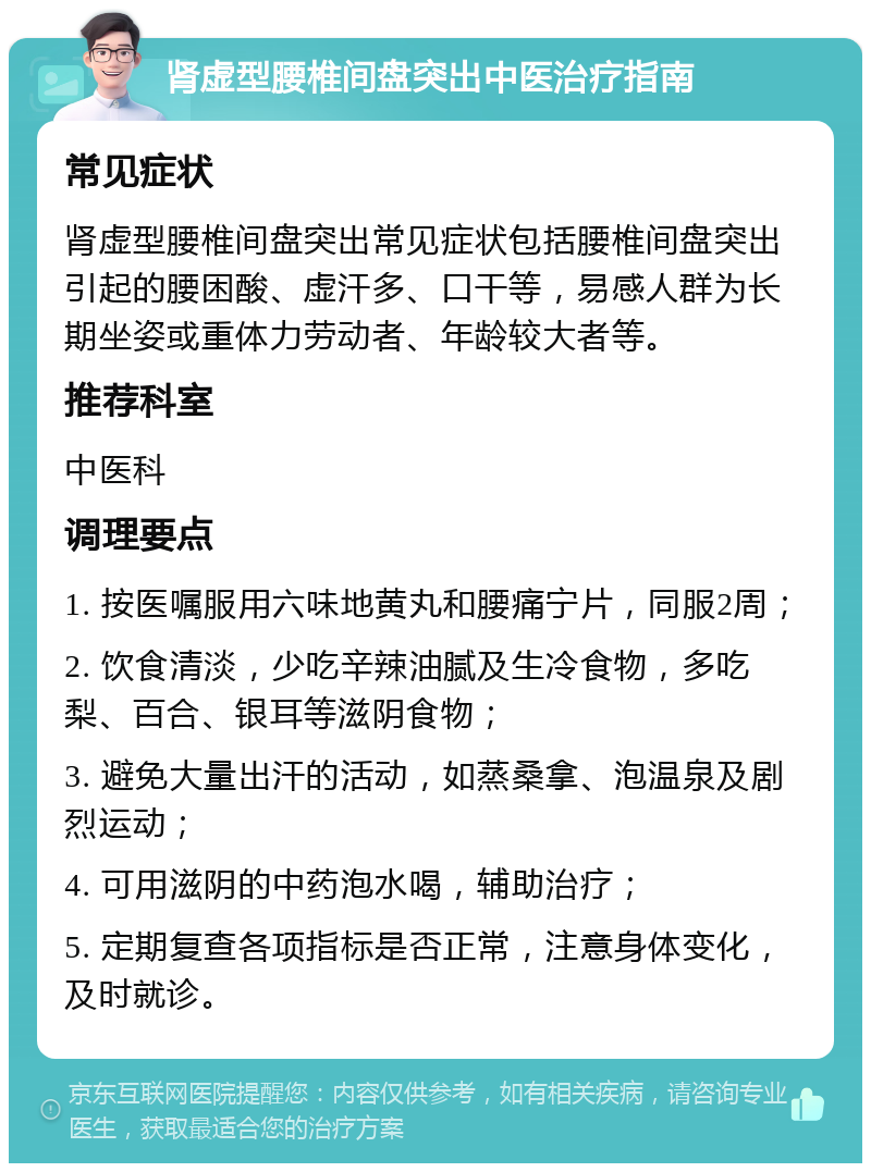 肾虚型腰椎间盘突出中医治疗指南 常见症状 肾虚型腰椎间盘突出常见症状包括腰椎间盘突出引起的腰困酸、虚汗多、口干等，易感人群为长期坐姿或重体力劳动者、年龄较大者等。 推荐科室 中医科 调理要点 1. 按医嘱服用六味地黄丸和腰痛宁片，同服2周； 2. 饮食清淡，少吃辛辣油腻及生冷食物，多吃梨、百合、银耳等滋阴食物； 3. 避免大量出汗的活动，如蒸桑拿、泡温泉及剧烈运动； 4. 可用滋阴的中药泡水喝，辅助治疗； 5. 定期复查各项指标是否正常，注意身体变化，及时就诊。