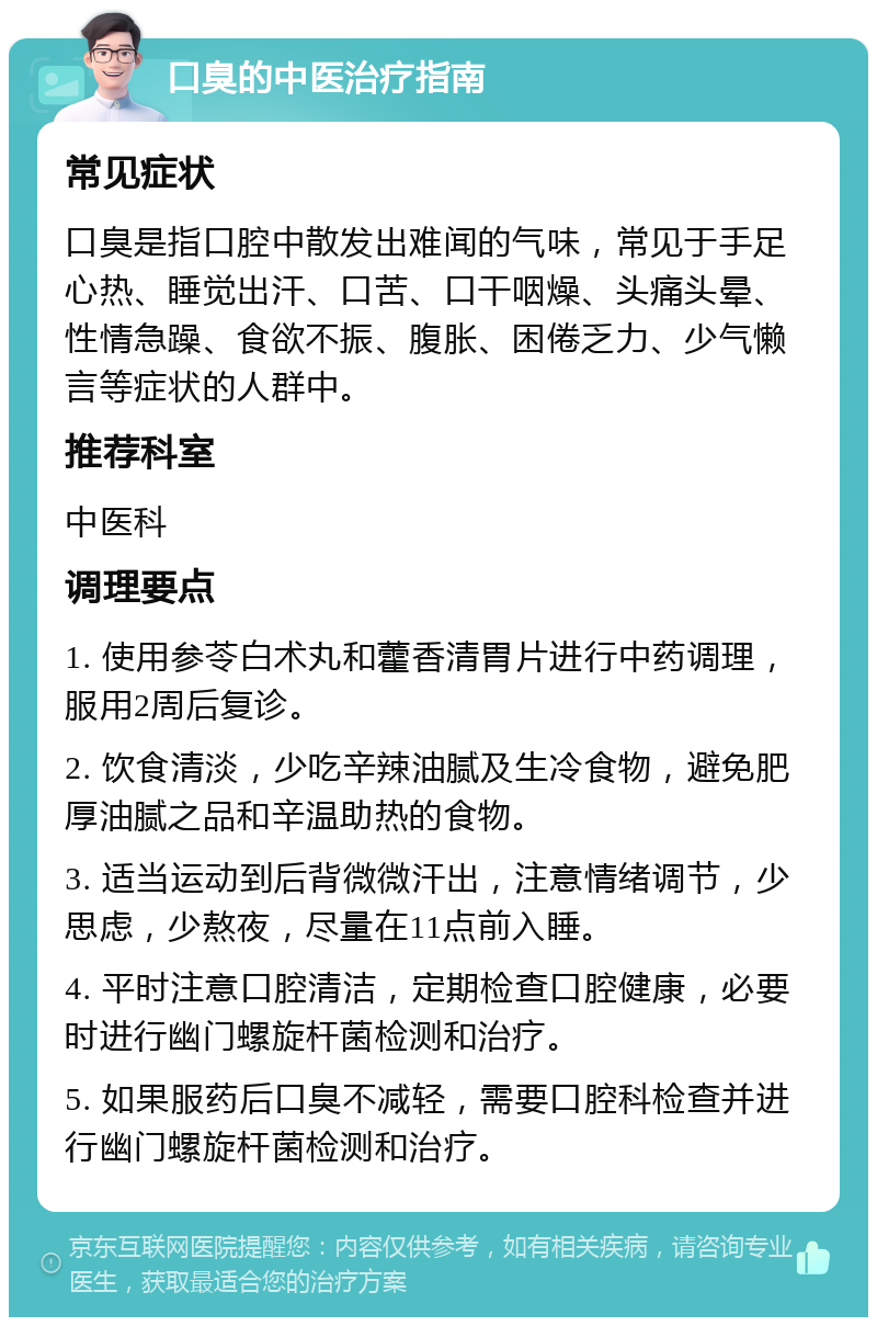 口臭的中医治疗指南 常见症状 口臭是指口腔中散发出难闻的气味，常见于手足心热、睡觉出汗、口苦、口干咽燥、头痛头晕、性情急躁、食欲不振、腹胀、困倦乏力、少气懒言等症状的人群中。 推荐科室 中医科 调理要点 1. 使用参苓白术丸和藿香清胃片进行中药调理，服用2周后复诊。 2. 饮食清淡，少吃辛辣油腻及生冷食物，避免肥厚油腻之品和辛温助热的食物。 3. 适当运动到后背微微汗出，注意情绪调节，少思虑，少熬夜，尽量在11点前入睡。 4. 平时注意口腔清洁，定期检查口腔健康，必要时进行幽门螺旋杆菌检测和治疗。 5. 如果服药后口臭不减轻，需要口腔科检查并进行幽门螺旋杆菌检测和治疗。