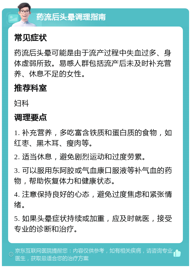 药流后头晕调理指南 常见症状 药流后头晕可能是由于流产过程中失血过多、身体虚弱所致。易感人群包括流产后未及时补充营养、休息不足的女性。 推荐科室 妇科 调理要点 1. 补充营养，多吃富含铁质和蛋白质的食物，如红枣、黑木耳、瘦肉等。 2. 适当休息，避免剧烈运动和过度劳累。 3. 可以服用东阿胶或气血康口服液等补气血的药物，帮助恢复体力和健康状态。 4. 注意保持良好的心态，避免过度焦虑和紧张情绪。 5. 如果头晕症状持续或加重，应及时就医，接受专业的诊断和治疗。