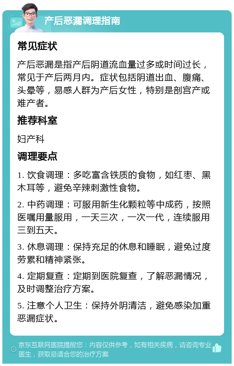 产后恶漏调理指南 常见症状 产后恶漏是指产后阴道流血量过多或时间过长，常见于产后两月内。症状包括阴道出血、腹痛、头晕等，易感人群为产后女性，特别是剖宫产或难产者。 推荐科室 妇产科 调理要点 1. 饮食调理：多吃富含铁质的食物，如红枣、黑木耳等，避免辛辣刺激性食物。 2. 中药调理：可服用新生化颗粒等中成药，按照医嘱用量服用，一天三次，一次一代，连续服用三到五天。 3. 休息调理：保持充足的休息和睡眠，避免过度劳累和精神紧张。 4. 定期复查：定期到医院复查，了解恶漏情况，及时调整治疗方案。 5. 注意个人卫生：保持外阴清洁，避免感染加重恶漏症状。