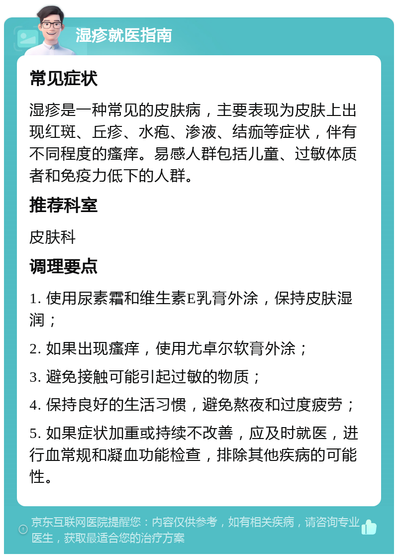 湿疹就医指南 常见症状 湿疹是一种常见的皮肤病，主要表现为皮肤上出现红斑、丘疹、水疱、渗液、结痂等症状，伴有不同程度的瘙痒。易感人群包括儿童、过敏体质者和免疫力低下的人群。 推荐科室 皮肤科 调理要点 1. 使用尿素霜和维生素E乳膏外涂，保持皮肤湿润； 2. 如果出现瘙痒，使用尤卓尔软膏外涂； 3. 避免接触可能引起过敏的物质； 4. 保持良好的生活习惯，避免熬夜和过度疲劳； 5. 如果症状加重或持续不改善，应及时就医，进行血常规和凝血功能检查，排除其他疾病的可能性。