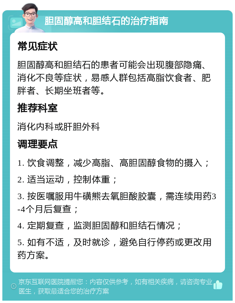 胆固醇高和胆结石的治疗指南 常见症状 胆固醇高和胆结石的患者可能会出现腹部隐痛、消化不良等症状，易感人群包括高脂饮食者、肥胖者、长期坐班者等。 推荐科室 消化内科或肝胆外科 调理要点 1. 饮食调整，减少高脂、高胆固醇食物的摄入； 2. 适当运动，控制体重； 3. 按医嘱服用牛磺熊去氧胆酸胶囊，需连续用药3-4个月后复查； 4. 定期复查，监测胆固醇和胆结石情况； 5. 如有不适，及时就诊，避免自行停药或更改用药方案。