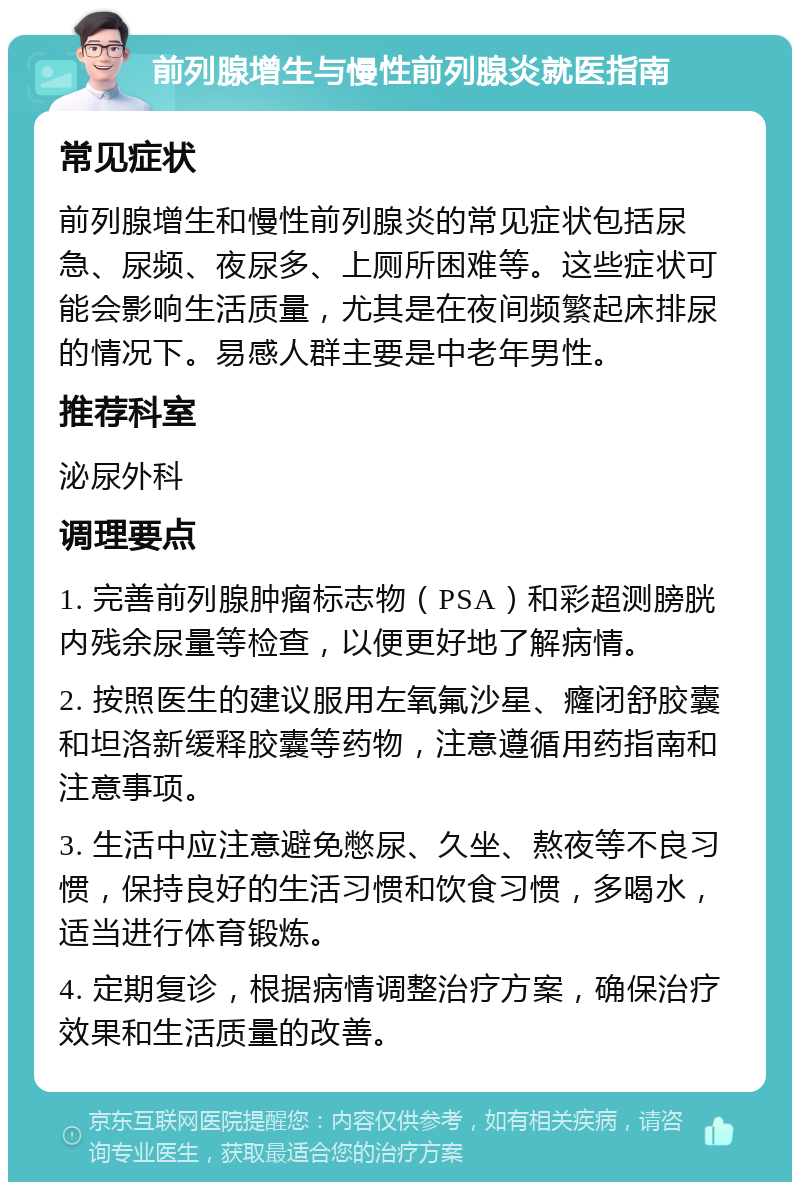 前列腺增生与慢性前列腺炎就医指南 常见症状 前列腺增生和慢性前列腺炎的常见症状包括尿急、尿频、夜尿多、上厕所困难等。这些症状可能会影响生活质量，尤其是在夜间频繁起床排尿的情况下。易感人群主要是中老年男性。 推荐科室 泌尿外科 调理要点 1. 完善前列腺肿瘤标志物（PSA）和彩超测膀胱内残余尿量等检查，以便更好地了解病情。 2. 按照医生的建议服用左氧氟沙星、癃闭舒胶囊和坦洛新缓释胶囊等药物，注意遵循用药指南和注意事项。 3. 生活中应注意避免憋尿、久坐、熬夜等不良习惯，保持良好的生活习惯和饮食习惯，多喝水，适当进行体育锻炼。 4. 定期复诊，根据病情调整治疗方案，确保治疗效果和生活质量的改善。