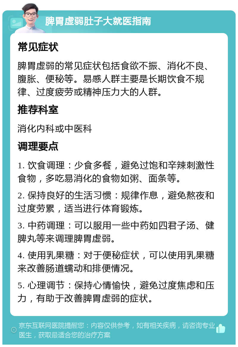 脾胃虚弱肚子大就医指南 常见症状 脾胃虚弱的常见症状包括食欲不振、消化不良、腹胀、便秘等。易感人群主要是长期饮食不规律、过度疲劳或精神压力大的人群。 推荐科室 消化内科或中医科 调理要点 1. 饮食调理：少食多餐，避免过饱和辛辣刺激性食物，多吃易消化的食物如粥、面条等。 2. 保持良好的生活习惯：规律作息，避免熬夜和过度劳累，适当进行体育锻炼。 3. 中药调理：可以服用一些中药如四君子汤、健脾丸等来调理脾胃虚弱。 4. 使用乳果糖：对于便秘症状，可以使用乳果糖来改善肠道蠕动和排便情况。 5. 心理调节：保持心情愉快，避免过度焦虑和压力，有助于改善脾胃虚弱的症状。