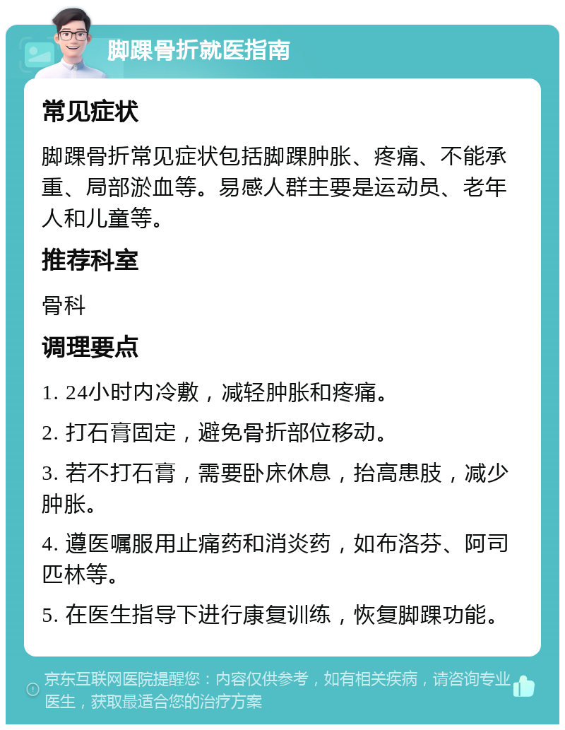 脚踝骨折就医指南 常见症状 脚踝骨折常见症状包括脚踝肿胀、疼痛、不能承重、局部淤血等。易感人群主要是运动员、老年人和儿童等。 推荐科室 骨科 调理要点 1. 24小时内冷敷，减轻肿胀和疼痛。 2. 打石膏固定，避免骨折部位移动。 3. 若不打石膏，需要卧床休息，抬高患肢，减少肿胀。 4. 遵医嘱服用止痛药和消炎药，如布洛芬、阿司匹林等。 5. 在医生指导下进行康复训练，恢复脚踝功能。