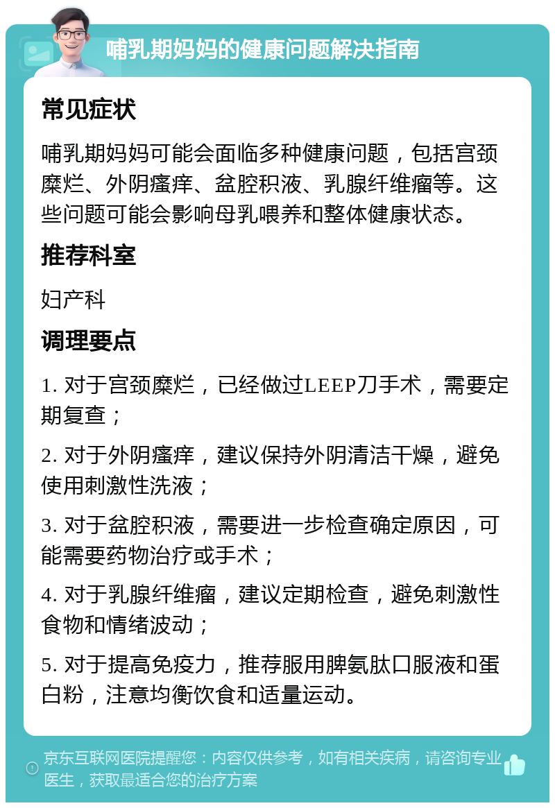 哺乳期妈妈的健康问题解决指南 常见症状 哺乳期妈妈可能会面临多种健康问题，包括宫颈糜烂、外阴瘙痒、盆腔积液、乳腺纤维瘤等。这些问题可能会影响母乳喂养和整体健康状态。 推荐科室 妇产科 调理要点 1. 对于宫颈糜烂，已经做过LEEP刀手术，需要定期复查； 2. 对于外阴瘙痒，建议保持外阴清洁干燥，避免使用刺激性洗液； 3. 对于盆腔积液，需要进一步检查确定原因，可能需要药物治疗或手术； 4. 对于乳腺纤维瘤，建议定期检查，避免刺激性食物和情绪波动； 5. 对于提高免疫力，推荐服用脾氨肽口服液和蛋白粉，注意均衡饮食和适量运动。