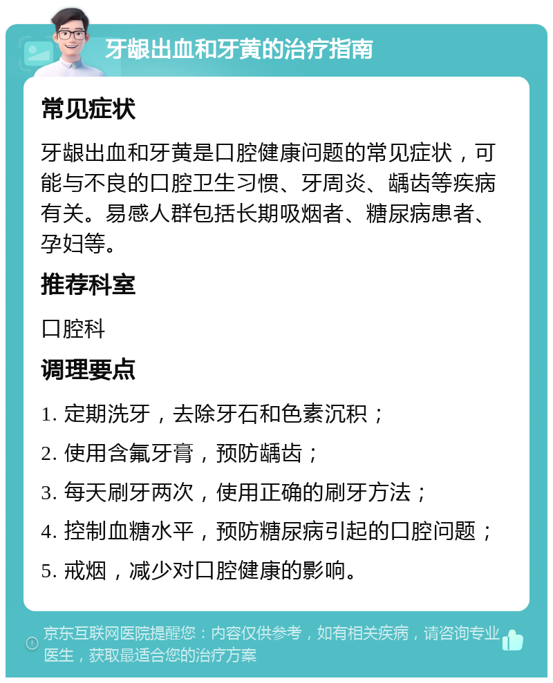 牙龈出血和牙黄的治疗指南 常见症状 牙龈出血和牙黄是口腔健康问题的常见症状，可能与不良的口腔卫生习惯、牙周炎、龋齿等疾病有关。易感人群包括长期吸烟者、糖尿病患者、孕妇等。 推荐科室 口腔科 调理要点 1. 定期洗牙，去除牙石和色素沉积； 2. 使用含氟牙膏，预防龋齿； 3. 每天刷牙两次，使用正确的刷牙方法； 4. 控制血糖水平，预防糖尿病引起的口腔问题； 5. 戒烟，减少对口腔健康的影响。