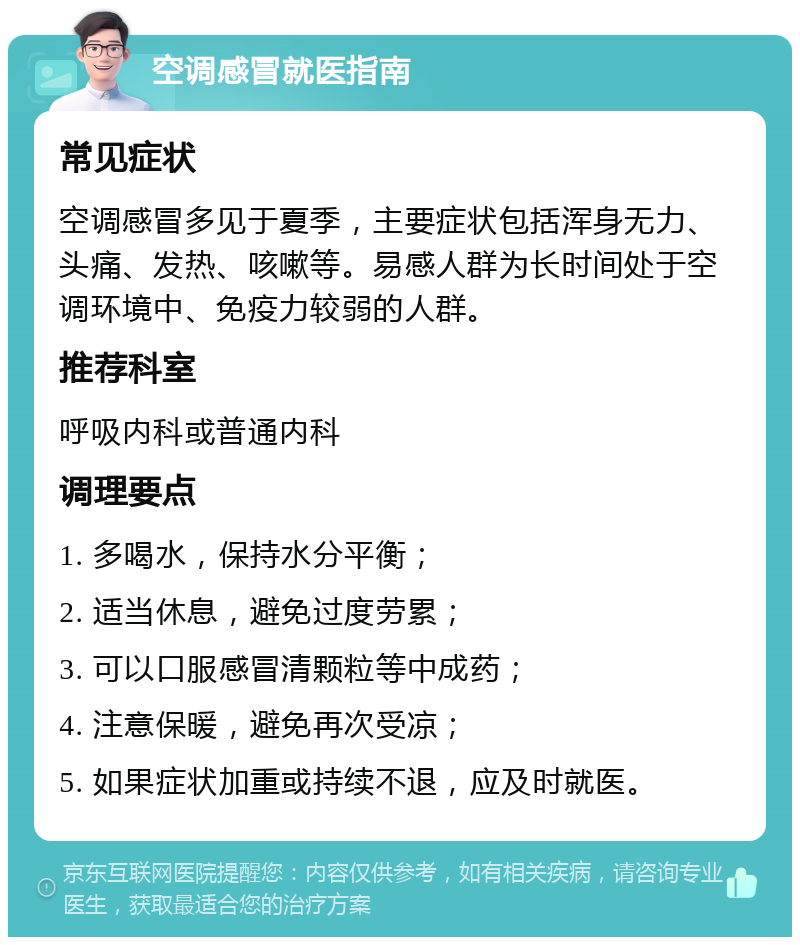 空调感冒就医指南 常见症状 空调感冒多见于夏季，主要症状包括浑身无力、头痛、发热、咳嗽等。易感人群为长时间处于空调环境中、免疫力较弱的人群。 推荐科室 呼吸内科或普通内科 调理要点 1. 多喝水，保持水分平衡； 2. 适当休息，避免过度劳累； 3. 可以口服感冒清颗粒等中成药； 4. 注意保暖，避免再次受凉； 5. 如果症状加重或持续不退，应及时就医。