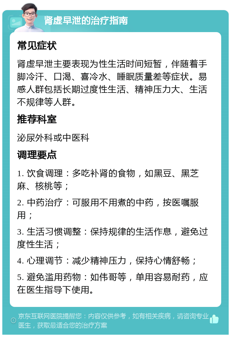 肾虚早泄的治疗指南 常见症状 肾虚早泄主要表现为性生活时间短暂，伴随着手脚冷汗、口渴、喜冷水、睡眠质量差等症状。易感人群包括长期过度性生活、精神压力大、生活不规律等人群。 推荐科室 泌尿外科或中医科 调理要点 1. 饮食调理：多吃补肾的食物，如黑豆、黑芝麻、核桃等； 2. 中药治疗：可服用不用煮的中药，按医嘱服用； 3. 生活习惯调整：保持规律的生活作息，避免过度性生活； 4. 心理调节：减少精神压力，保持心情舒畅； 5. 避免滥用药物：如伟哥等，单用容易耐药，应在医生指导下使用。