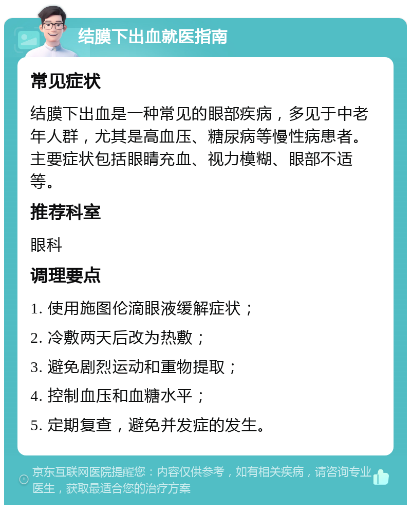 结膜下出血就医指南 常见症状 结膜下出血是一种常见的眼部疾病，多见于中老年人群，尤其是高血压、糖尿病等慢性病患者。主要症状包括眼睛充血、视力模糊、眼部不适等。 推荐科室 眼科 调理要点 1. 使用施图伦滴眼液缓解症状； 2. 冷敷两天后改为热敷； 3. 避免剧烈运动和重物提取； 4. 控制血压和血糖水平； 5. 定期复查，避免并发症的发生。