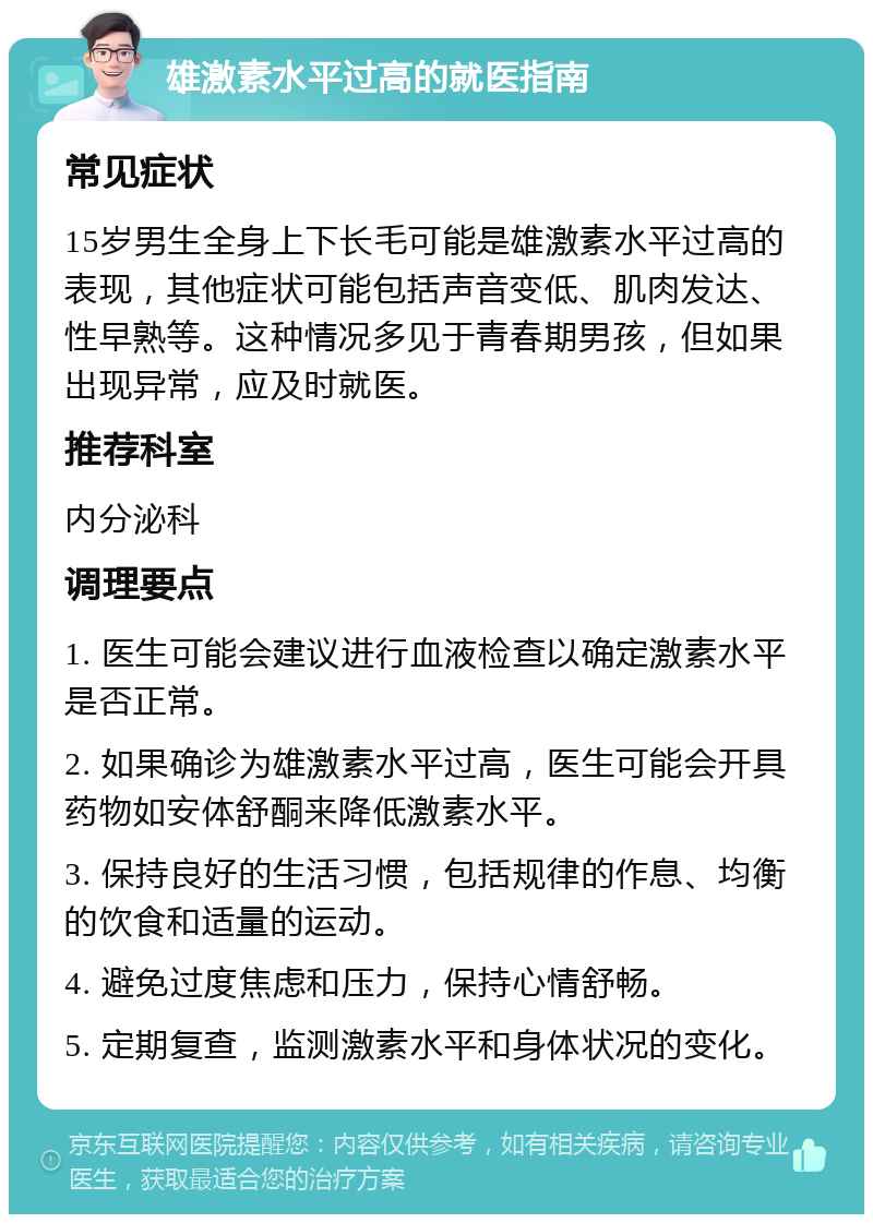 雄激素水平过高的就医指南 常见症状 15岁男生全身上下长毛可能是雄激素水平过高的表现，其他症状可能包括声音变低、肌肉发达、性早熟等。这种情况多见于青春期男孩，但如果出现异常，应及时就医。 推荐科室 内分泌科 调理要点 1. 医生可能会建议进行血液检查以确定激素水平是否正常。 2. 如果确诊为雄激素水平过高，医生可能会开具药物如安体舒酮来降低激素水平。 3. 保持良好的生活习惯，包括规律的作息、均衡的饮食和适量的运动。 4. 避免过度焦虑和压力，保持心情舒畅。 5. 定期复查，监测激素水平和身体状况的变化。