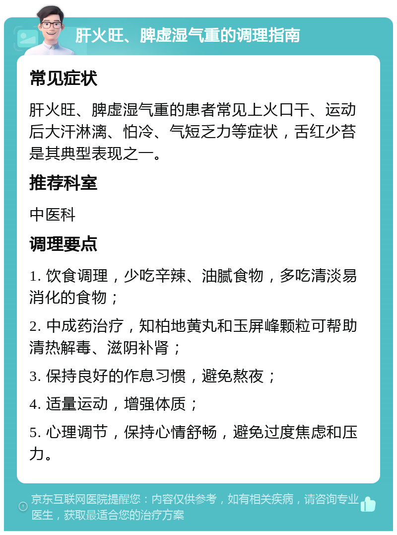 肝火旺、脾虚湿气重的调理指南 常见症状 肝火旺、脾虚湿气重的患者常见上火口干、运动后大汗淋漓、怕冷、气短乏力等症状，舌红少苔是其典型表现之一。 推荐科室 中医科 调理要点 1. 饮食调理，少吃辛辣、油腻食物，多吃清淡易消化的食物； 2. 中成药治疗，知柏地黄丸和玉屏峰颗粒可帮助清热解毒、滋阴补肾； 3. 保持良好的作息习惯，避免熬夜； 4. 适量运动，增强体质； 5. 心理调节，保持心情舒畅，避免过度焦虑和压力。