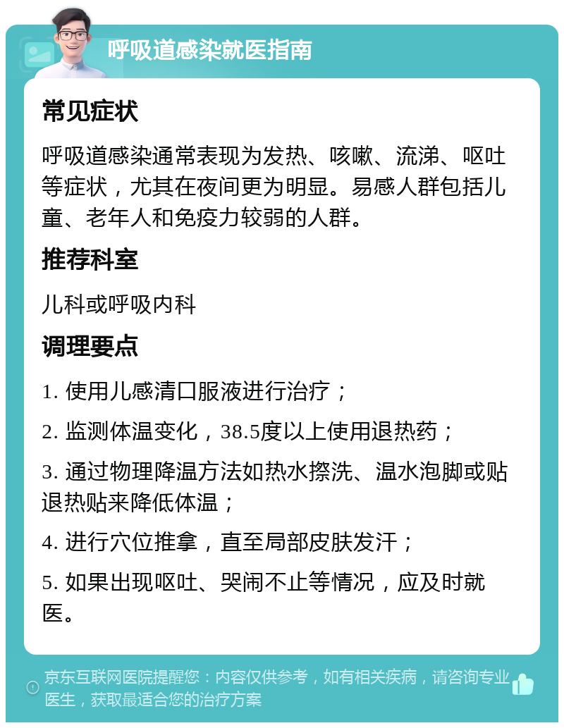 呼吸道感染就医指南 常见症状 呼吸道感染通常表现为发热、咳嗽、流涕、呕吐等症状，尤其在夜间更为明显。易感人群包括儿童、老年人和免疫力较弱的人群。 推荐科室 儿科或呼吸内科 调理要点 1. 使用儿感清口服液进行治疗； 2. 监测体温变化，38.5度以上使用退热药； 3. 通过物理降温方法如热水摖洗、温水泡脚或贴退热贴来降低体温； 4. 进行穴位推拿，直至局部皮肤发汗； 5. 如果出现呕吐、哭闹不止等情况，应及时就医。