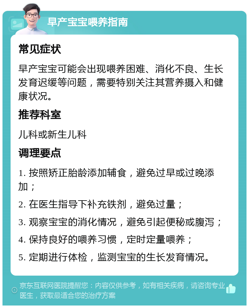 早产宝宝喂养指南 常见症状 早产宝宝可能会出现喂养困难、消化不良、生长发育迟缓等问题，需要特别关注其营养摄入和健康状况。 推荐科室 儿科或新生儿科 调理要点 1. 按照矫正胎龄添加辅食，避免过早或过晚添加； 2. 在医生指导下补充铁剂，避免过量； 3. 观察宝宝的消化情况，避免引起便秘或腹泻； 4. 保持良好的喂养习惯，定时定量喂养； 5. 定期进行体检，监测宝宝的生长发育情况。