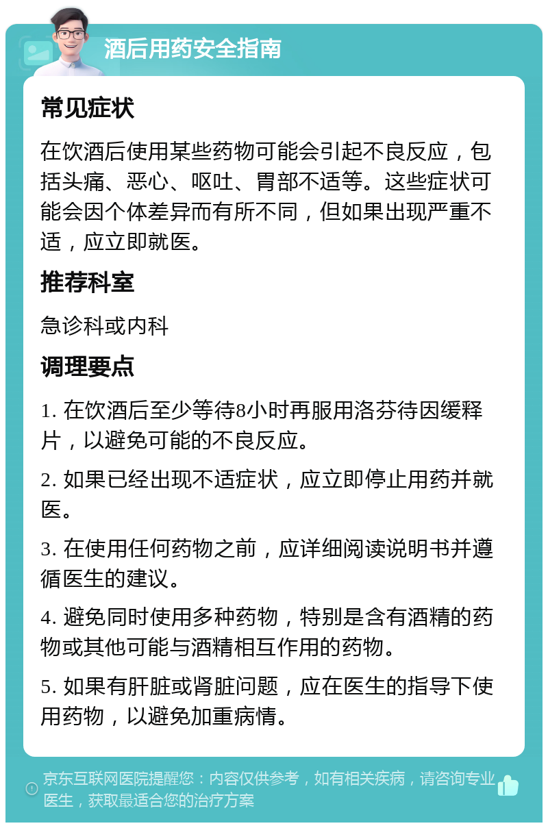 酒后用药安全指南 常见症状 在饮酒后使用某些药物可能会引起不良反应，包括头痛、恶心、呕吐、胃部不适等。这些症状可能会因个体差异而有所不同，但如果出现严重不适，应立即就医。 推荐科室 急诊科或内科 调理要点 1. 在饮酒后至少等待8小时再服用洛芬待因缓释片，以避免可能的不良反应。 2. 如果已经出现不适症状，应立即停止用药并就医。 3. 在使用任何药物之前，应详细阅读说明书并遵循医生的建议。 4. 避免同时使用多种药物，特别是含有酒精的药物或其他可能与酒精相互作用的药物。 5. 如果有肝脏或肾脏问题，应在医生的指导下使用药物，以避免加重病情。