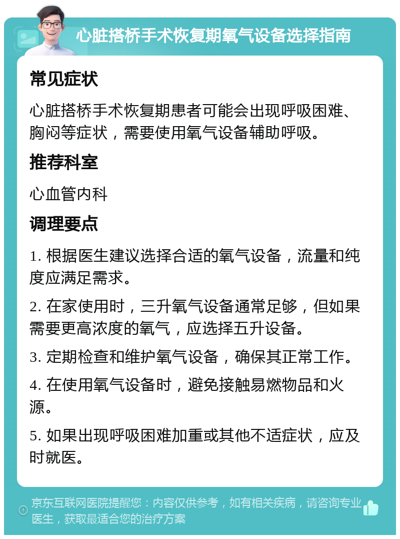 心脏搭桥手术恢复期氧气设备选择指南 常见症状 心脏搭桥手术恢复期患者可能会出现呼吸困难、胸闷等症状，需要使用氧气设备辅助呼吸。 推荐科室 心血管内科 调理要点 1. 根据医生建议选择合适的氧气设备，流量和纯度应满足需求。 2. 在家使用时，三升氧气设备通常足够，但如果需要更高浓度的氧气，应选择五升设备。 3. 定期检查和维护氧气设备，确保其正常工作。 4. 在使用氧气设备时，避免接触易燃物品和火源。 5. 如果出现呼吸困难加重或其他不适症状，应及时就医。